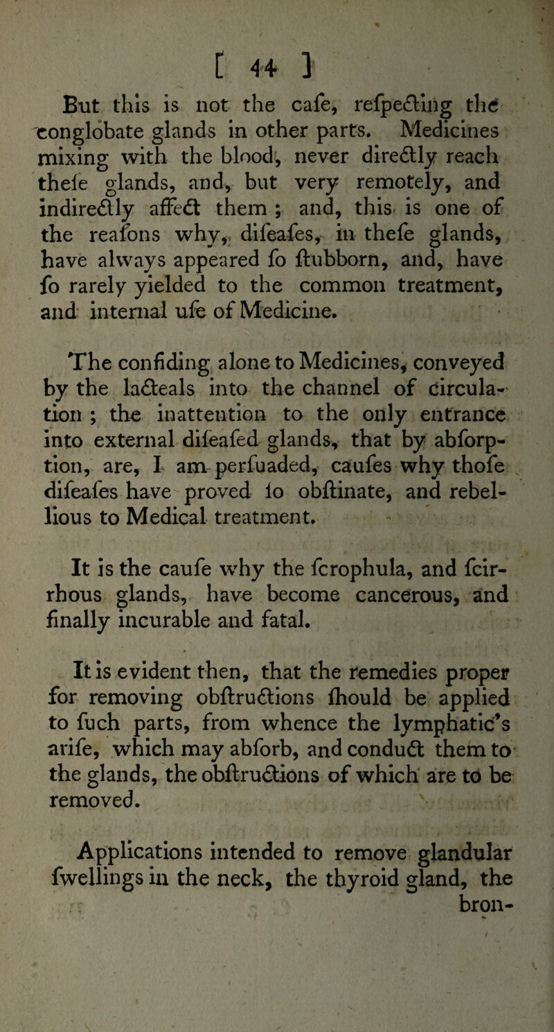 But this is not the cafe, refpe&ing thd conglobate glands in other parts. Medicines mixing with the blood, never diredtly reach thele glands, and, but very remotely, and indiredly affedt them ; and, this is one of the reafons why, difeafes, in thefe glands, have always appeared fo ftubborn, and, have fo rarely yielded to the common treatment, and internal ufe of Medicine. The confiding alone to Medicines, conveyed by the la&eals into the channel of circula¬ tion ; the inattention to the only entrance into external difeafed glands, that by abforp- tion, are, I am perfuaded, caufes why thofe difeafes have proved lo obftinate, and rebel¬ lious to Medical treatment. It is the caufe why the fcrophula, and feir- rhous glands, have become cancerous, and finally incurable and fatal. It is evident then, that the remedies proper for removing obftruftions fhould be applied to fuch parts, from whence the lymphatic’s arife, which may abforb, and condudt them to the glands, the obftrudtions of which are to be removed. Applications intended to remove glandular fwellings in the neck, the thyroid gland, the bron-