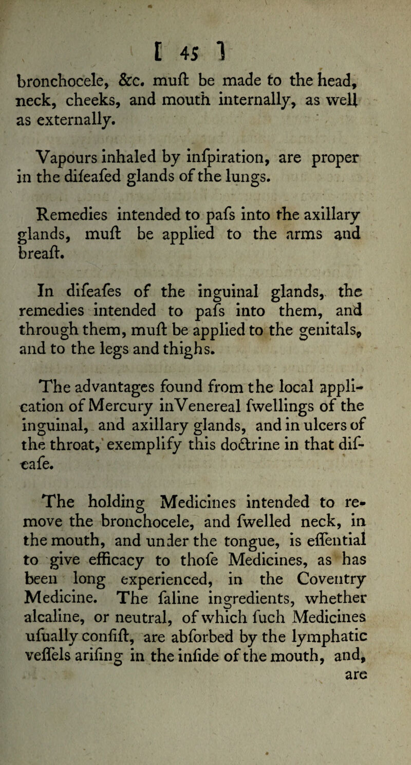 V t 4S 1 bronchocele, &c. muft be made to the head, neck, cheeks, and mouth internally, as weft as externally. Vapours inhaled by infpiration, are proper in the difeafed glands of the lungs. Remedies intended to pafs into the axillary glands, muft be applied to the arms and breaft. In difeafes of the inguinal glands, the remedies intended to pafs into them, and through them, muft be applied to the genitals* and to the legs and thighs. The advantages found from the local appli¬ cation of Mercury in Venereal fwellings of the inguinal, and axillary glands, and in ulcers of the throat, exemplify this doftrine in that dif- cafe. The holding Medicines intended to re¬ move the bronchocele, and fwelled neck, in the mouth, and under the tongue, is effential to give efficacy to thofe Medicines, as has been long experienced, in the Coventry Medicine. The faline ingredients, whether alcaline, or neutral, of which fuch Medicines ufually confift, are abforbed by the lymphatic veffels arifing in the infide of the mouth, and, arc