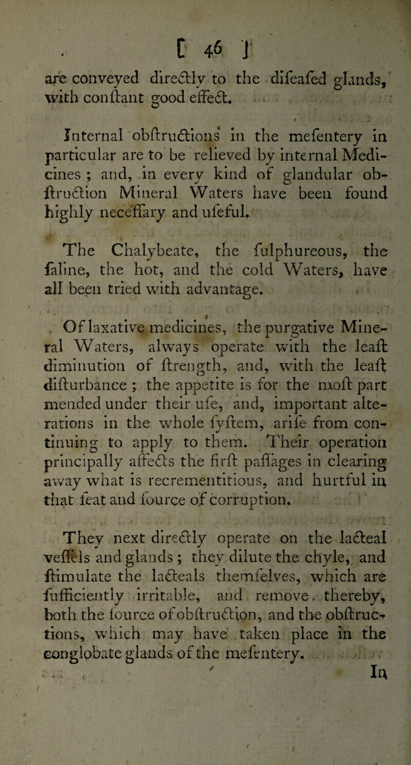 are conveyed diredtly to the difeafed glands, with conftant ^ood effedt. O Internal obdrudtions in the mefentery in particular are to be relieved by internal Medi¬ cines ; and, in every kind of glandular ob- ftrudtion Mineral Waters have been found highly neceffary and ufeful. The Chalybeate, the fulphureous, the faline, the hot, and the cold Waters, have all been tried with advantage. •k * <. ' * V Of laxative medicines, the purgative Mine¬ ral Waters, always operate with the lead; diminution of drength, and, with the lead didurbance ; the appetite is for the mod: part mended under their ufe, and, important alte¬ rations in the whole fvdem, arile from con- tinning to apply to them. Their operation principally affedts the fird paflages in clearing away what is recrementitious, and hurtful in that feat and fource of corruption. They next direcdly operate on the lafteal veflels and glands ; they dilute the chyle, and ftimulate the lafteals themfelves, which are diffidently irritable, and removethereby, both the fource ofobftruftion, and the obdruc- tions, which may have taken place in the conglobate glands of the mefentery. In /