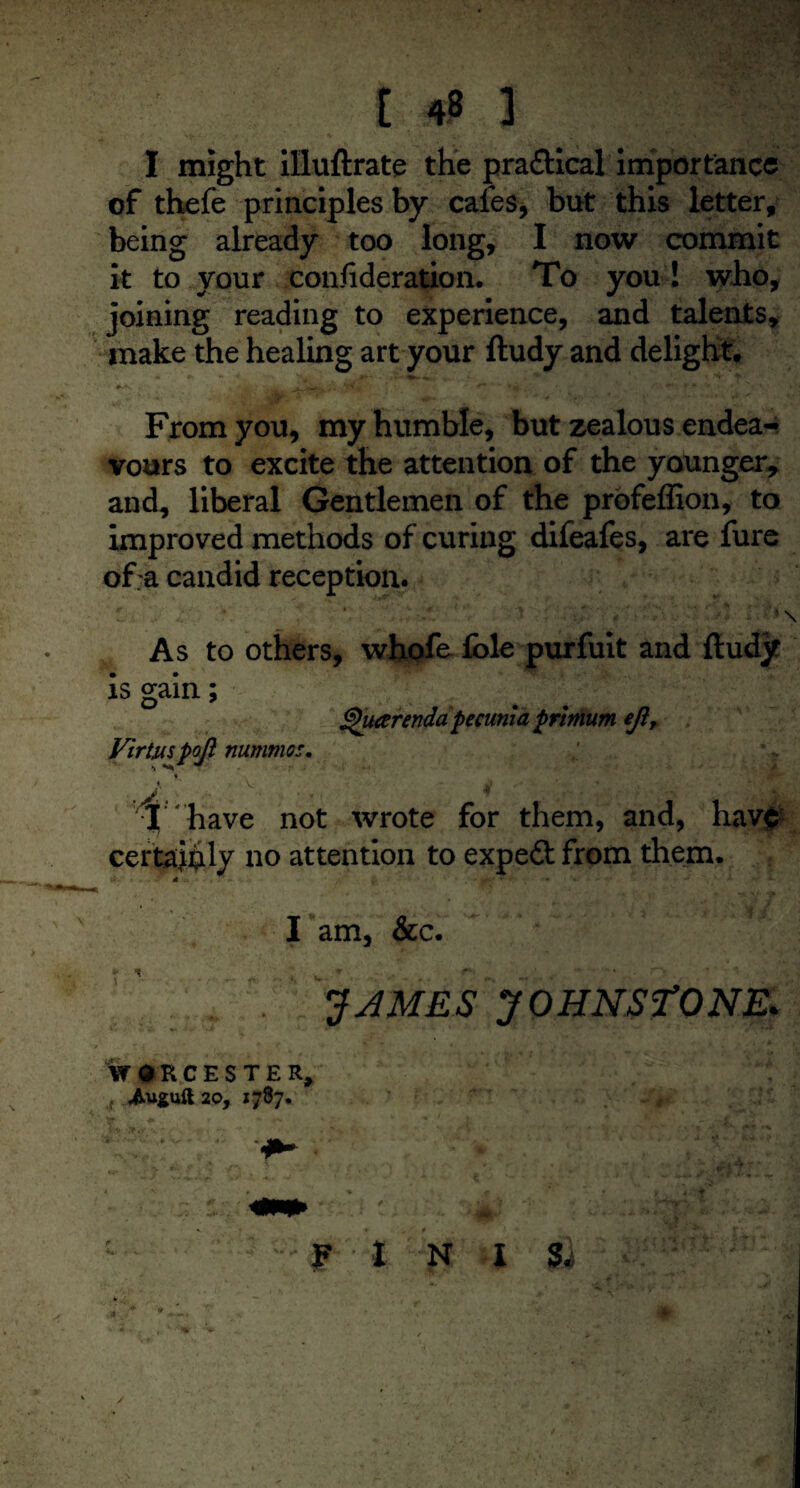 I might illuftrate the pra&ical importance of thefe principles by cafes, but this letter, being already too long, I now commit it to your consideration. To you! who, joining reading to experience, and talents, make the healing art your ftudy and delight. From you, my humble, but zealous endea¬ vours to excite the attention of the younger, and, liberal Gentlemen of the profeffion, to improved methods of curing difeafes, are fure of;a candid reception. ' \ As to others, whofe foie purfuit and ftudy ghiterenda pecunia primum ejlr is gain; Virtjuspojl nummes. X have not wrote for them, and, have certainly no attention to expert from them. * I am, &c. JAMES JOHNS TONE* WORCESTER, 20, 1787.