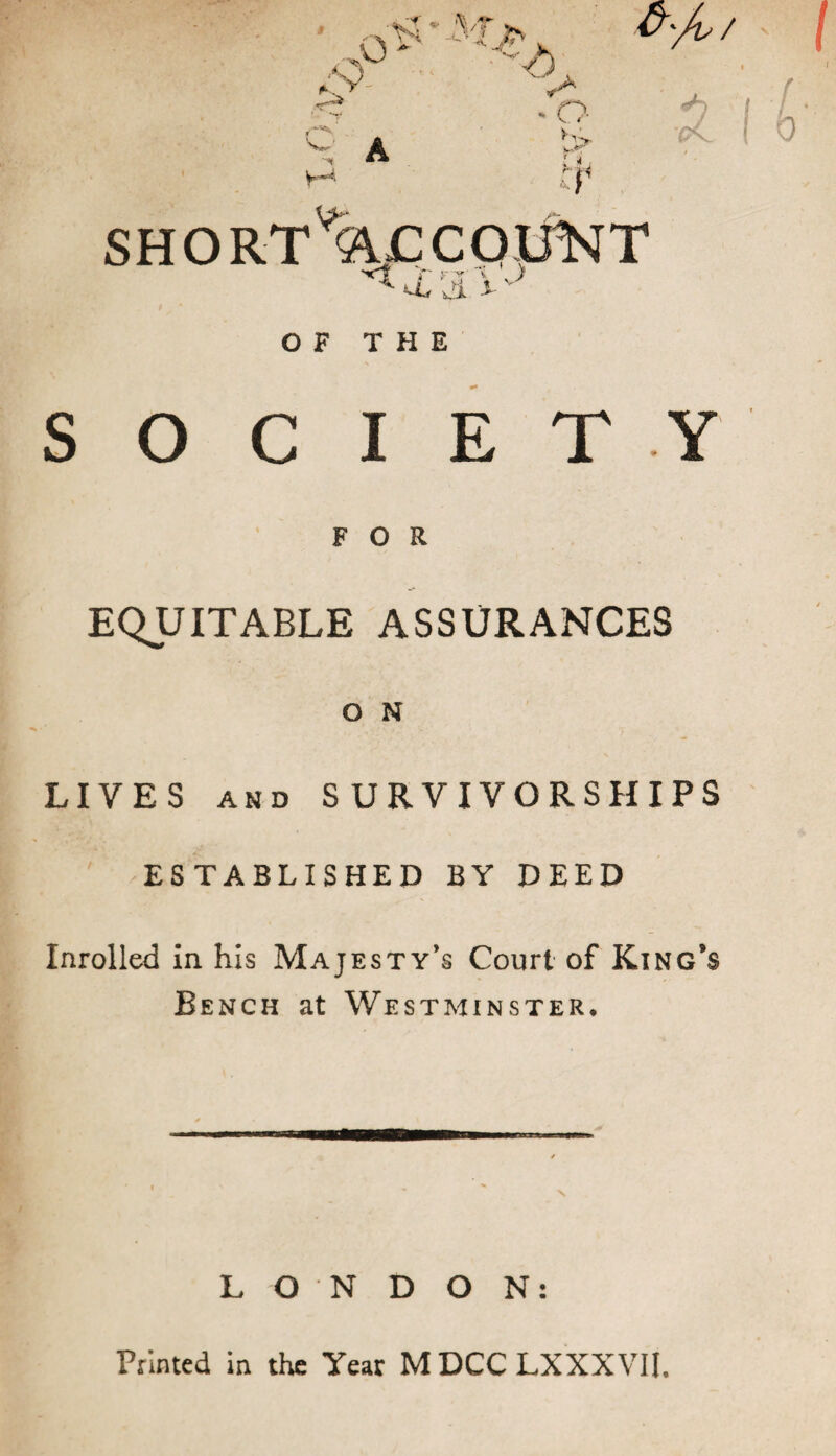 .9° 1 *--• ^ A y-~A ^, J*- U'/o/ * O hU M SHORT ACCOUNT , y r * ' > U, Ji .1- v 7 0 OF THE SOCIETY FOR EQUITABLE ASSURANCES O N LIVES AND SURVIVORSHIPS ESTABLISHED BY DEED Inrolled in his Majesty’s Court of King’s Bench at Westminster. LONDON: Printed in the Year MDCCLXXXVII.