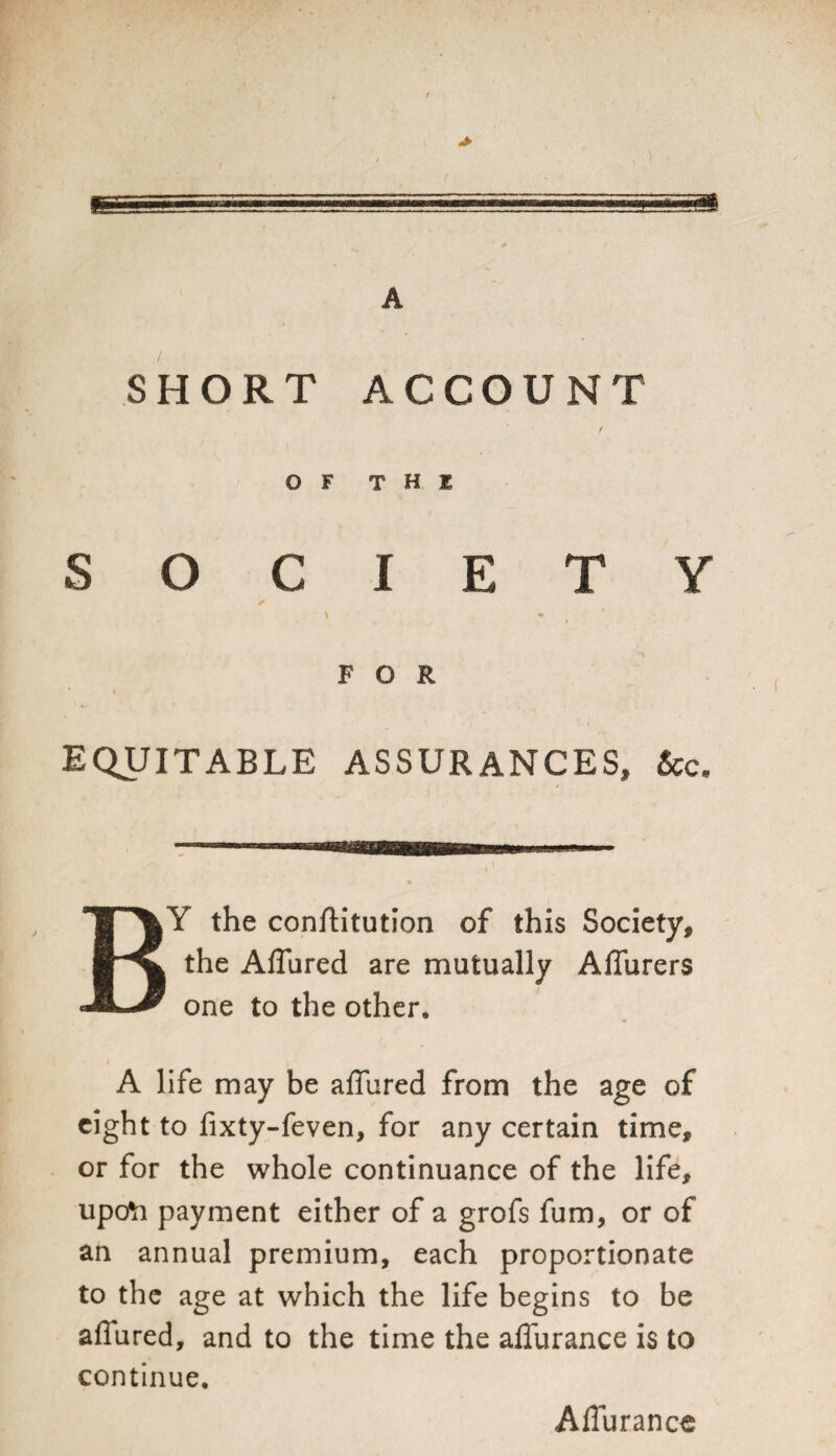 «* SHORT ACCOUNT OF THE SOCIETY ✓ \ * FOR EQUITABLE ASSURANCES, 2cc« BY the conftitution of this Society, the Affured are mutually Affurers one to the other. A life may be affured from the age of eight to fixty-feven, for any certain time, or for the whole continuance of the life, upofr payment either of a grofs fum, or of an annual premium, each proportionate to the age at which the life begins to be allured, and to the time the affurance is to continue. Affurance