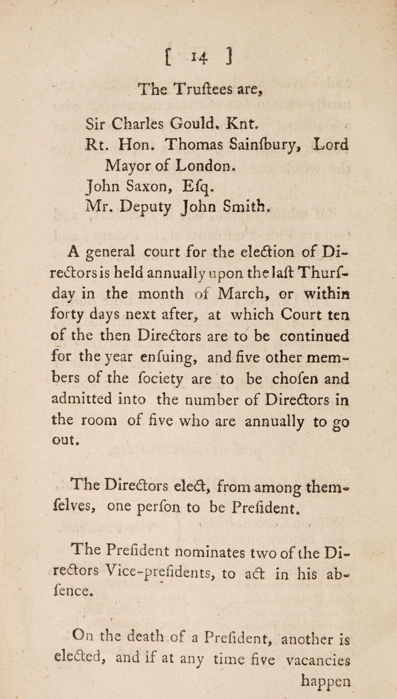 The Truftees are. Sir Charles Gould, Knt. Rt. Hon. Thomas Sainfbury, Lord Mayor of London. John Saxon, Efq. Mr. Deputy John Smith. > A general court for the election of Di¬ rectors is held annually upon thelaft Thurf- dav in the month of March, or within forty days next after, at which Court ten of the then Directors are to be continued for the year enfuing, and five other mem¬ bers of the fociety are to be chofen and admitted into the number of Directors in the room of five who are annually to go out. The Directors eleCt, from among them- felves, one perfon to be Prefident. \ .. * » The Prefident nominates two of the Di¬ rectors Vice-prefidents, to aCt in his ab- fence. * On the death of a Prefident, another is elected, and if at any time five vacancies happen