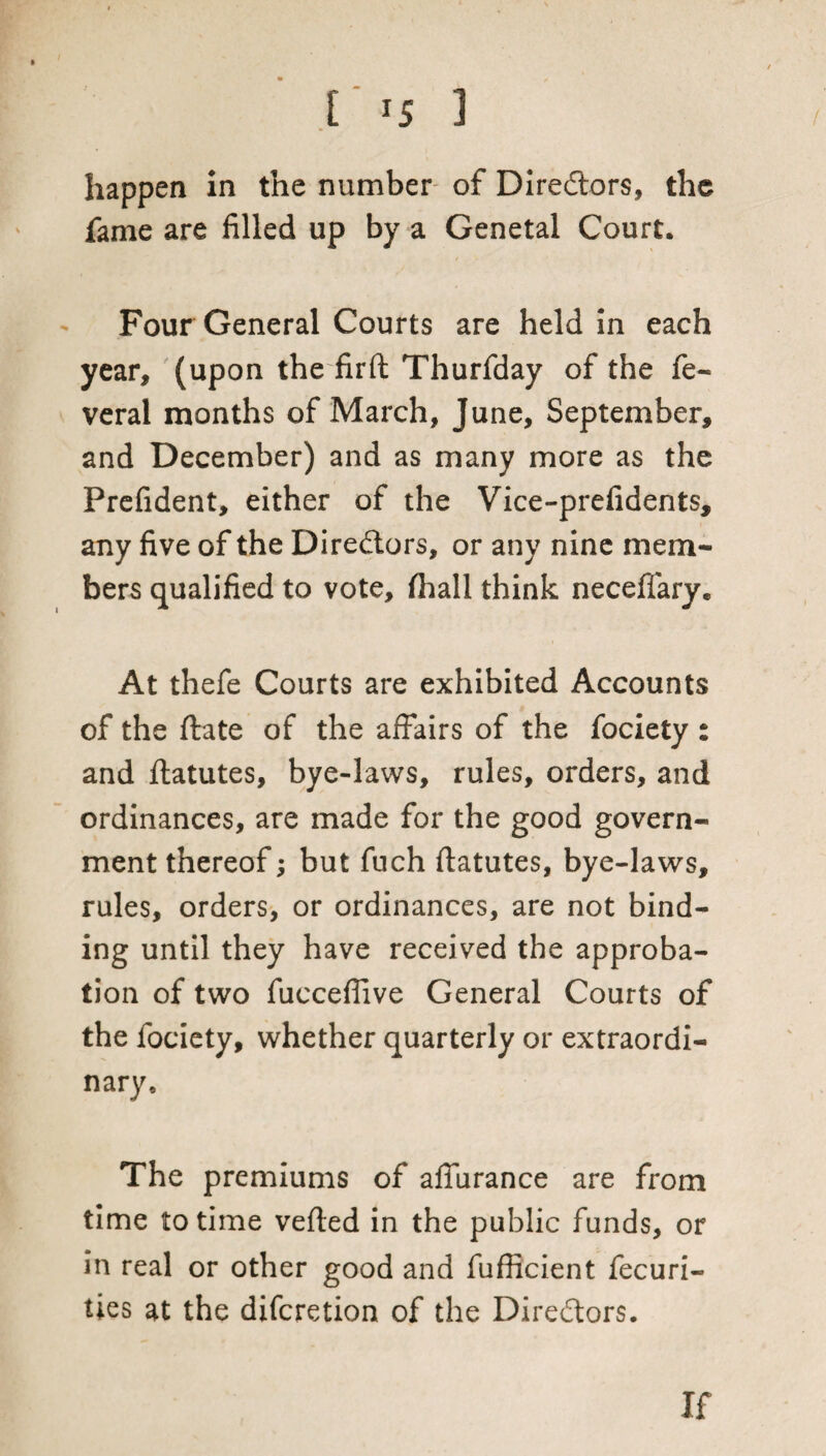 happen in the number of Diredtors, the fame are filled up by a Genetal Court. Four General Courts are held in each year, (upon the fir ft Thurfday of the fe- veral months of March, June, September, and December) and as many more as the Prefident, either of the Vice-prefidents, any five of the Directors, or any nine mem¬ bers qualified to vote, fhall think neceffarye At thefe Courts are exhibited Accounts of the ftate of the affairs of the fociety : and ftatutes, bye-laws, rules, orders, and ordinances, are made for the good govern¬ ment thereof; but fuch ftatutes, bye-laws, rules, orders, or ordinances, are not bind¬ ing until they have received the approba¬ tion of two fucceflive General Courts of the fociety, whether quarterly or extraordi¬ nary. The premiums of affurance are from time to time vefted in the public funds, or in real or other good and fufficient fecuri- ties at the difcretion of the Directors. If