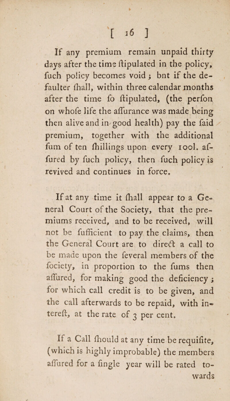 [ >6 3 If any premium remain unpaid thirty days after the time ftipulated in the policy, fuch policy becomes void bnt if the de¬ faulter (hall, within three calendar months after the time fo ftipulated, (the perfon on whole life the alfurance was made being then alive and in good health) pay the faid premium, together with the additional fum of ten fhillings upon every iooL af- fured by fuch policy, then fuch policy is revived and continues in force. If at any time it (hall appear to a Ge¬ neral Court of the Society, that the pre¬ miums received, and to be received, will not be fufficient to pay the claims, then the General Court are to direct a call to be made upon the feveral members of the fociety, in proportion to the fums then allured, for making good the deficiency ; for which call credit is to be given, and the call afterwards to be repaid, with in*> tereft, at the rate of 3 per cent* It a Call fhould at any time be requifite, (which is highly improbable) the members allured for a fingle year will be rated to¬ wards