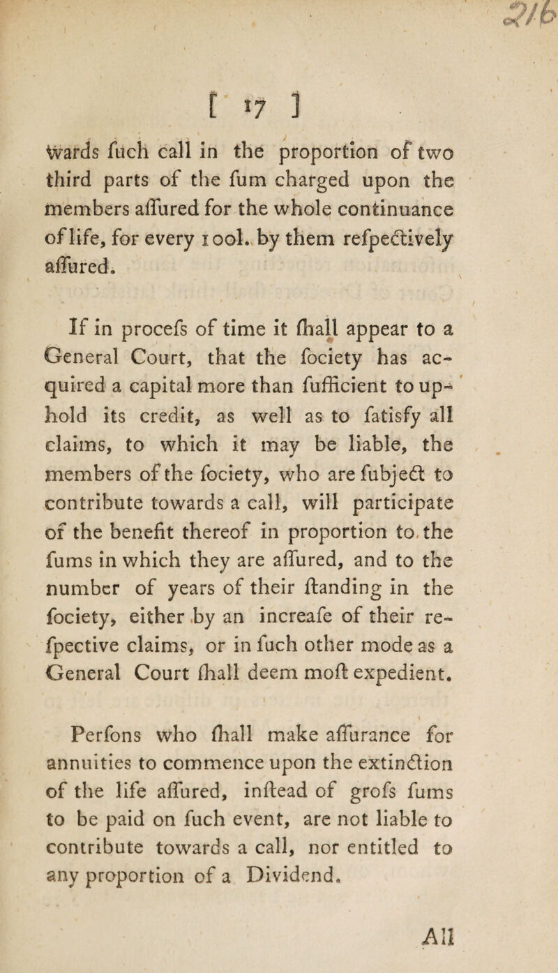 [ 17 i Wards fuch call in the proportion of two third parts of the fum charged upon the members allured for the whole continuance of life, for every xool. by them refpeddvely affured. \ If in procefs of time it fhall appear to a General Court, that the fociety has ac¬ quired a capital more than fufficient to up¬ hold its credit, as well as to fatisfy all claims, to which it may be liable, the members of the fociety, who are fubjedt to contribute towards a call, will participate of the benefit thereof in proportion to. the fums in which they are affured, and to the number of years of their ftanding in the fociety* either by an increafe of their re- fpective claims, or in fuch other mode as a General Court fhall deem moft expedient. 1 « Perfons who fhall make affurance for annuities to commence upon the extin&ion of the life affured, inftead of grofs fums to be paid on fuch event, are not liable to contribute towards a call, nor entitled to any proportion of a Dividend, All