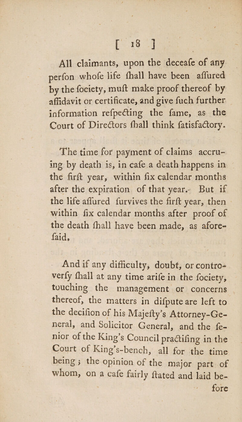 All claimants, upon the deceafe of any perfon whofe life (hall have been allured by the fociety, mull make proof thereof by affidavit or certificate, and give fuch further information refpedting the fame, as the Court of Directors fhall think fatisfaftory. The time for payment of claims accru¬ ing by death is, in cafe a death happens in the firft year, within fix calendar months after the expiration of that year. But if the life affured furvives the firft year, then within fix calendar months after proof of the death (hall have been made, as afore- faid9 And it any difficulty, doubt, or contro- verfy fliall at any time arife in the fociety, touching the management or concerns thereof, the matters in difpute are left to the decifion of his Majefty*s Attorney-Ge¬ neral, and Solicitor General, and the fe- nior of the King s Council practifing in the Court of King s-bench, all for the time being; the opinion ot the major part of whom, on a cafe fairly ftated and laid be¬ fore