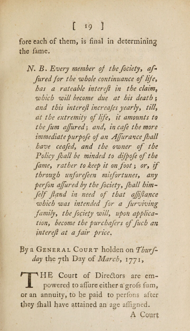 fore each of them, is final in determining the fame. j\T. B. Every member of the fociety, aft* fared for the whole continuance of life, has a rateable interefi in the claim, which will become due at his death % and this inter efi increafes yearly, till, at the extremity of life, it amounts to the fum affured; and, in cafe the more immediate purpofe of an Affurance fhall • have ceafed, and the owner of the Policy fhall be minded to difpofe of the fame, rather to keep it on foot; or, if through unforefeen misfortunes, any p erf on affured by the fociety, fhall him- felf ft and in need of that affiance which was intended for a furviving family, the fociety will, upon applica¬ tion, become the pur chafers offuch an intereft at a fair price, ]By a General Court holden on Phurf- day the 7th Day of March, 1771, THE Court of Directors are em¬ powered to aflure either a grofs fum, or an annuity, to be paid to perfons after they fhall have attained an age afligned. A Court * ^ • » » . %