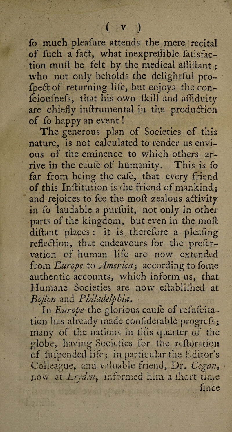 ( ) fo much pleafure attends the mere recital of fuch a fadt, what inexpreffible fatisfac- tion muft be felt by the medical afiiftant; who not only beholds the delightful pro- fpedtof returning life, but enjoys the con- fcioufnefs, that his own fkill and afliduity are chiefly inftrumental in the produdtion of fo happy an event! The generous plan of Societies of this nature, is not calculated to render us envi¬ ous of the eminence to which others ar¬ rive in the caufe of humanity. This is fo far from being the cafe, that every friend of this Inftitution is (he friend of mankind; and rejoices to fee the moll zealous adlivity in fo laudable a purfuit, not only in other parts of the kingdom, but even in the mod diftant places: it is therefore a pleafing reflection, that endeavours for the prefer- vation of human life are now extended from Europe to America; according to fome authentic accounts, which inform us, that Humane Societies are now eflablifhed at Bojlon and Philadelphia. In Europe the glorious caufe of refufcita- tion has already made conliderable progrefs; many of the nations in this quarter of the globe, having Societies for the refloration of fufpended life; in particular the Editor’s Colleague, and valuable friend. Dr. Cog at?, now at Leyden, informed him a fhort time lince