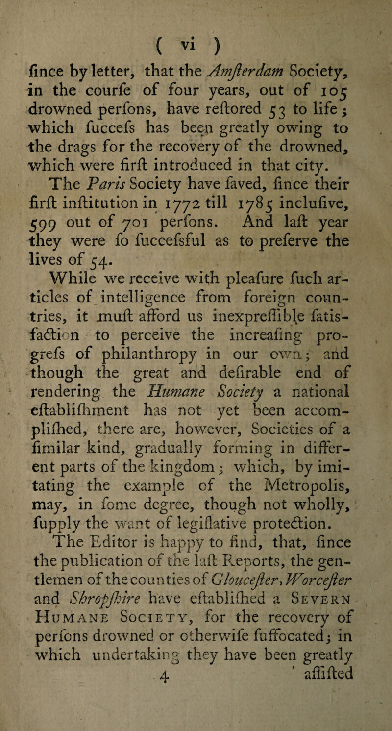 fince by letter, that the Amjlerdam Society, in the courfe of four years, out of 105 drowned perfons, have reftored 53 to life ^ which fuccefs has been greatly owing to the drags for the recovery of the drowned, which were firft introduced in that city. The Paris Society have faved, fince their firft inftitution in 1772 till 1785 inclufive, 599 out of 701 perfons. And laft year they were fo fuccefsful as to preferve the lives of 54. While we receive with pleafure fuch ar¬ ticles of intelligence from foreign coun¬ tries, it .muff afford us inexpreflible fatis- fadtion to perceive the increafing pro- grefs of philanthropy in our own; and though the great and defirable end of rendering the Humane Society a national cftablifhment has not yet been accom- plifhed, there are, however. Societies of a fimilar kind, gradually forming in differ¬ ent parts of the kingdom 3 which, by imi¬ tating the example cf the Metropolis, may, in fome degree, though not wholly, fupply the want of legiflative protection. The Editor is happy to find, that, fince the publication of the laft Reports, the gen¬ tlemen of the counties of Gloucejier, Worcejler and Sbropfhire have eftablifhed a Severn H umane Society, for the recovery of perfons drowned or otherwife fuffocated; in which undertaking they have been greatly 4 ' affifted