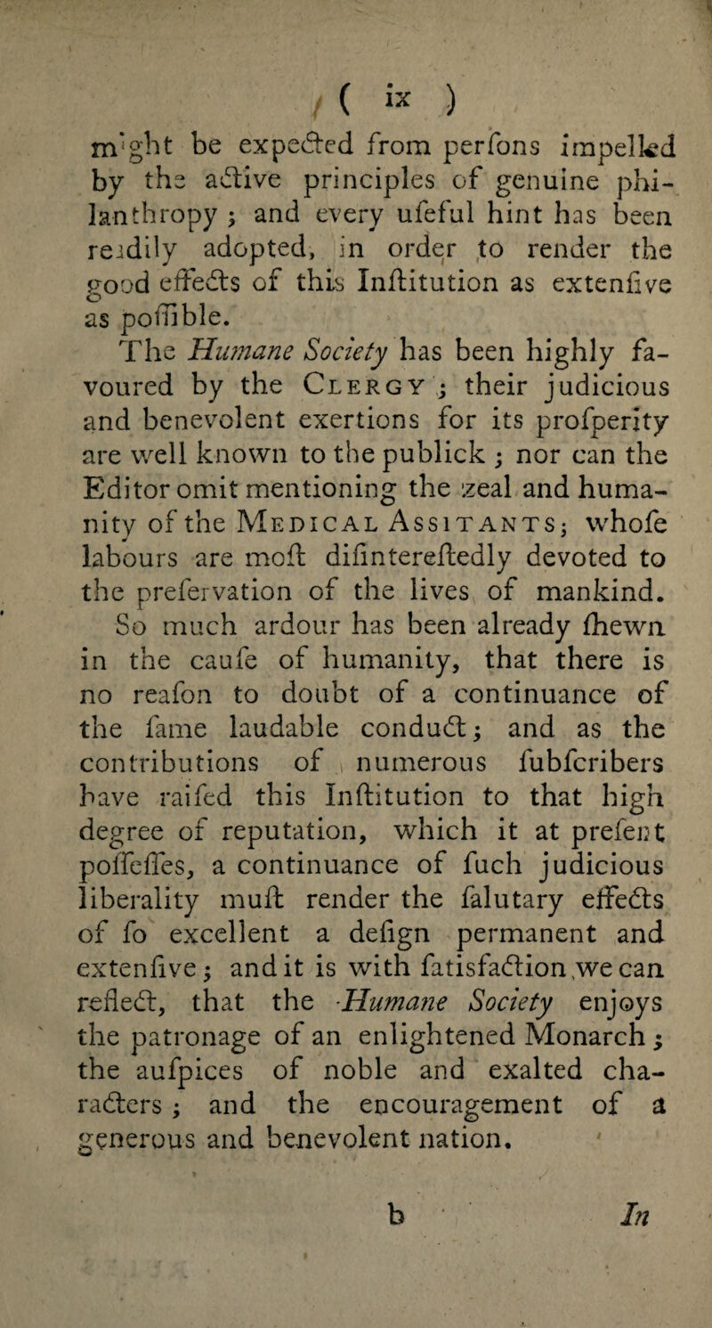 m'ght be expected from perfons impelled by the active principles of genuine phi¬ lanthropy ; and every ufeful hint has been readily adopted, in order to render the rood effeds of this Inftitution as extenfive o as potTible. The Humane Society has been highly fa¬ voured by the Clergy ; their judicious and benevolent exertions for its profperity are well known to the publick ; nor can the Editor omit mentioning the zeal and huma¬ nity of the Medical Assitants; whofe labours are mod; difintereftedly devoted to the prefernation of the lives of mankind. So much ardour has been already fhewn in the caufe of humanity, that there is no reafon to doubt of a continuance of the fame laudable conduct; and as the contributions of numerous fubfcribers 3~>ave raifed this Inftitution to that high degree of reputation, which it at prefect poffeffes, a continuance of fuch judicious liberality muft render the falutary effeds of fo excellent a defign permanent and extenfive; and it is with fatisfadion ,we can refled, that the -Humane Society enjoys the patronage of an enlightened Monarch ; the aufpices of noble and exalted cha¬ racters ; and the encouragement of a generous and benevolent nation. b In