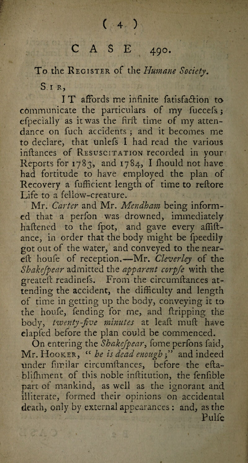 ( 4. ) ( CASE 490* To the Register of the Humane Society. S.i R, I T affords me infinite fatisfadtion to- communicate the particulars of my fuccefs; efpec'ially as it was the firft time of my atten¬ dance on fuch accidents ; and it becomes me to declare, that tinlefs I had read the various inftances of Resuscitation recorded in your Reports for 1783, and 1784, I Ihould not have had fortitude to have employed the plan of Recovery a fufficient length of time to reftore Life to a fellow-creature. Mr. Carter and Mr. Mendham being inform¬ ed that a perfon was drowned, immediately haftened to the fpot, and gave every affift- ance, in order that the body might be fpeedily got out of the water, and conveyed to the near- eft houfe of reception.—Mr. Cleverley of the Shake/pear admitted the apparent corpfe with the greateft readinefs. From the circumitances at¬ tending the accident, the difficulty and length of time in getting up the body, conveying it to the houfe, fending for me, and (tripping the body, twenty-five minutes at lead muft have elapfed before the plan could be commenced. On entering the Shakefipear, fome perfons faid, Mr. Hooker, tc he is dead enough ” and indeed under fimilar circumitances, before the efta- blifhment of this noble inftitution, the fenfible part of mankind, as well as the ignorant and illiterate, formed their opinions on accidental death, only by external appearances : and, as the Pulfe