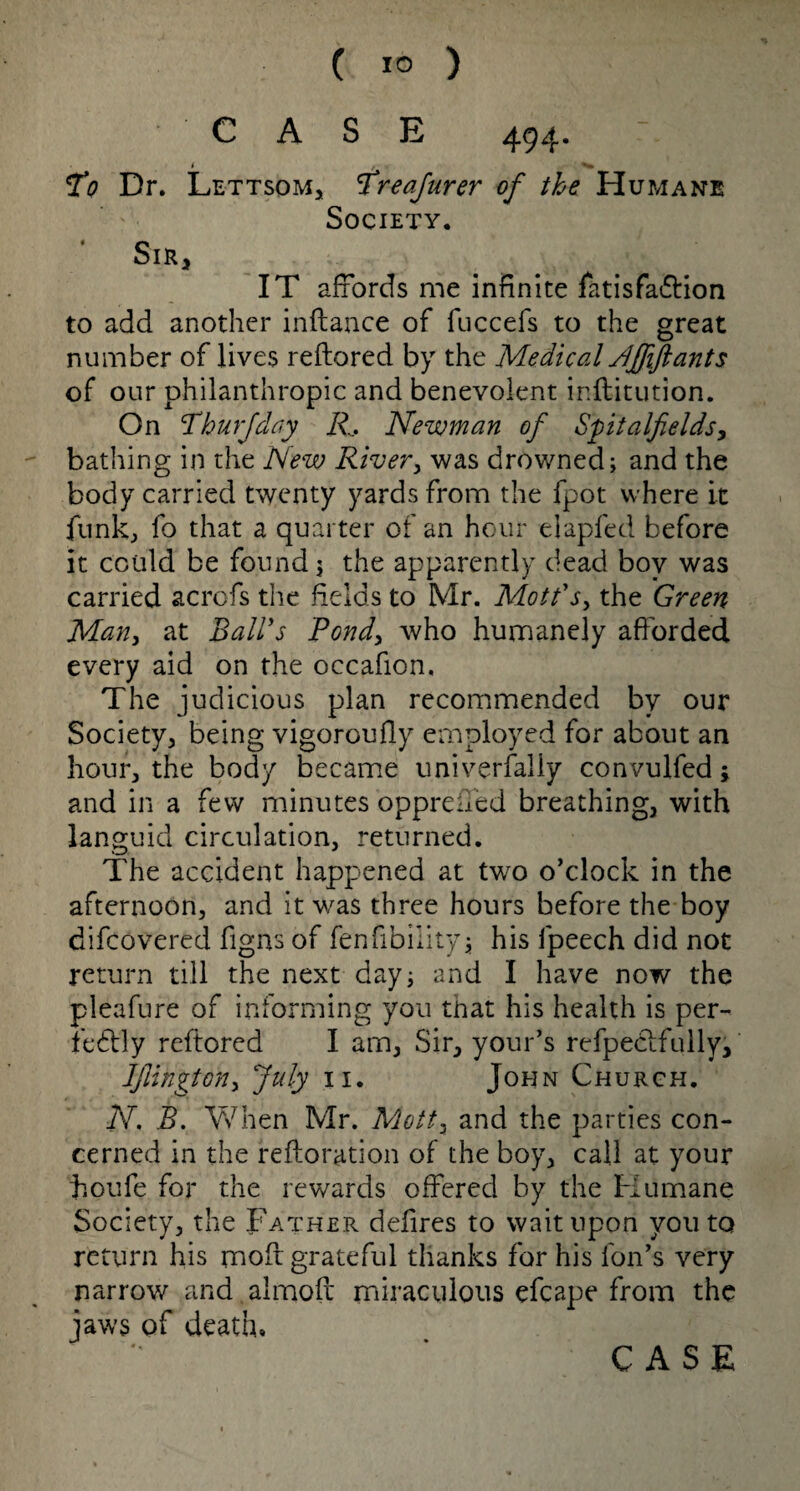 CASE 494. 1 To Dr. Lettsom, Treafnrer of the Humane Society. * Sir, IT affords me infinite latisfa&ion to add another inftance of fuccefs to the great number of lives reftored by the MedicalNffiftants of our philanthropic and benevolent inftitution. On Thurfday R, Newman of Spitalfields, bathing in the New River, was drowned; and the body carried twenty yards from the fpot where it funk, fo that a quarter of an hour elapfed before it could be found $ the apparently dead boy was carried acrofs the fields to Mr. Mott's, the Green Man, at Ball's Pond> who humanely afforded every aid on the occafion. The judicious plan recommended by our Society, being vigorcufly employed for about an hour, the body became universally convulfed; and in a few minutes oppre fifed breathing, with languid circulation, returned. The accident happened at two o’clock in the afternoon, and it was three hours before the boy difcovered Signs of fenfibiiity; his Speech did not return till the next day; and I have now the pleafure of informing you that his health is per¬ fectly reftored I am, Sir, your’s refpectfully, lJlingtony July 11. John Church. N. B. When Mr. Mottz and the parties con¬ cerned in the reftoration of the boy, call at your fioufe for the rewards offered by the Humane Society, the Father defires to wait upon you to return his moft grateful thanks for his Son’s very narrow and almoft miraculous efcape from the jaws of death*