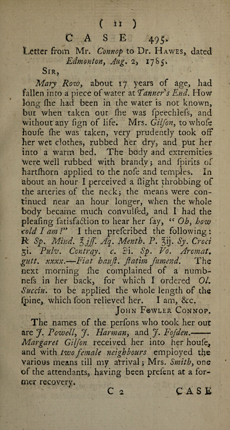 CASE 495. Letter from Mr. ConnGp to Dr. Hawes, dated Edmonton, Aug. 2> 17 S 5* Sir, . ' Mary Row, about 17 years of age, had fallen into a piece of water at Earner s End. How long file had been in the water is not known, but when taken out (he was fpeechlefs, and without any fign of life. Mrs. Giljon, to whole houfe (he was taken, very prudently took off her wet clothes, rubbed her dry, and put her into a warm bed. The body and extremities were well rubbed with brandy; and (pints of hartfhorn applied to the nofe and temples. In about an hour I perceived a flight throbbing of the arteries of the neck; the means were con¬ tinued near an hour longer, when the whole body became much convulled, and I had the pleafing fatisfa&ion to hear her fay, cc Oh, how told I am /” I then prefcribed the following : R Sp. Mind. %jjf. Aq. Menth. P. §ij. Sy. Croci ^i. Pulv. Contray. c. 3i. Sp. Vo. Aromat• gutt. xxxx.—Fiat hauft. ftatim Jumend. The next morning (lie complained of a numb- nefs in her back, for which I ordered 01. Succin. to be applied the whole length of the (pine,, which foon relieved her. I am, &c. John Fowler Connop. The names of the perfons who took her out are J. Rowell, J. Harman, and J. Fojden.- Margaret Giljon received her into her houfe, and with two female neighbours employed the various means till my arrival; Mrs. Smith, one of the attendants, having been prefent at a for¬ mer recovery* C 2 CASE