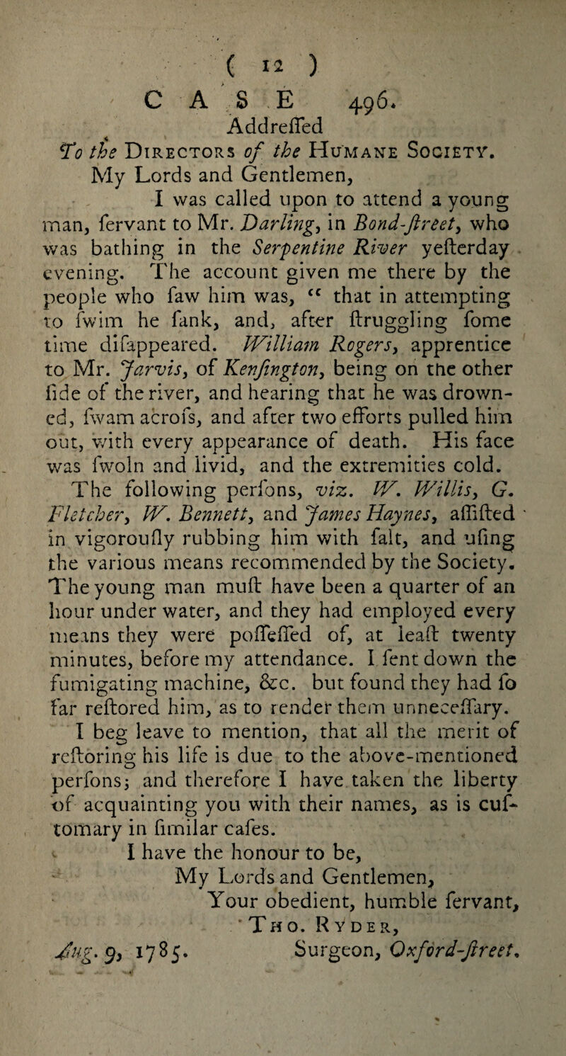 C A S E 496* Add refled To the Directors of the Humane Society. My Lords and Gentlemen, I was called upon to attend a young man, fervant to Mr. Darlings in Bond-ftreet, who was bathing in the Serpentine River yefterday evening. The account given me there by the people who faw him was, <c that in attempting to fwim he Tank, and, after flruggling fome time difappeared. William Regers, apprentice to Mr. Jarvis, of Kenfington, being on the other fide of the river, and hearing that he was drown¬ ed, fwam aerofs, and after two efforts pulled him out, with every appearance of death. His face was fwoln and livid, and the extremities cold. The following perfons, viz. W. Willis, G. Fletcher, W. Bennett, and James Haynes, aflifted in vigorously rubbing him with fait, and ufing the various means recommended by the Society. The young man muft have been a quarter of an hour under water, and they had employed every means they were pofTefled of, at lead twenty minutes, before my attendance. I lent down the fumigating machine, &c. but found they had fo far reftored him, as to render them unneedfary. I beg leave to mention, that all the merit of reforms; his life is due to the above-mentioned perfons5 and therefore I have taken the liberty of acquainting you with their names, as is cuf- tomary in fimilar cafes. - I have the honour to be, My Lords and Gentlemen, Your obedient, humble fervant, * Th o. Ryder, Jug. 9, 1785. Surgeon, Qxford-jlreet*