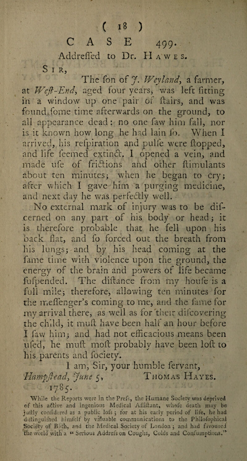 CASE 499. Addreffied to Dr. Ha we s. S 1 R, The fon of J. Weyland., a farmer, at Weft-End,, aged four years, was left fitting in a window up one pair of flairs, and was found Tome time afterwards on the ground, to all appearance dead: no one faw him fall, nor is it known how long he had lain lb. When I arrived, his relpiration and pulfe were flopped, and life feemed extindl. I opened a vein, and made ufe of frictions and other ftimulants about ten minutes $ when he began to cry; after which I gave him a purging medicine, and next day he was perfectly well. No external mark of injury was to be dis¬ cerned on any part of his body or head; it is therefore probable that he fell upon his back flat, and fo forced out the breath from his lungs; and by his head coming at the fame time with violence upon the ground, the energy of the brain and powers of life became fufpended. The diflance from my houfe is a full mile.; therefore, allowing ten minutes for the meflfenger’s coming to me, and the fame for my arrival there, as well as for 'their difeovering the child, it mufl have been half an hour before I law him; and had not efficacious means been ufed, he mufl: mofl probably have been loft to his parents and fociety. 1 am, Sir, your humble fervant, Hamfftead, June 5, Thomas Hayes. 1785. While the Reports were in the Prefs, the Humane Society was deprived of this adtive and ingenious Medical Afiiftant, vvliofe death may be jurtly confidered as a public lots ; for at his early period of life, he had diilinguilhed himfelf by valuable communications to the Philofophical Society of Bath, and the Medical Society of London; and had favoured the world with a “ Serious Addrefson Coughs, Colds and Confumptiona,’*