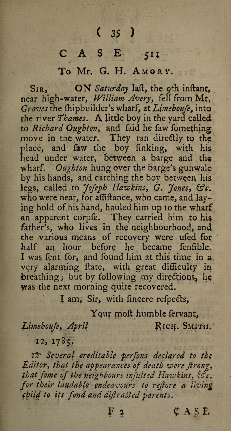 CASE # To Mr. G. H. Amor y. Sir, ON Saturday lad, the 9th inftant, near high-water, William Avery, fell from Mr. Graves the fhipbuilder’s wharf, at Limeboufe, into the river Thames. A little boy in the yard called to Richard Oughton, and faid he faw fomething move in tne water. They ran diredtly to the place, and faw the boy finking, with his head under water, between a barge and the wharf. Oughton hung over the barge's gunwale by his hands, and catching the bpy between his legs, called to Jofeph Hawkins, G. Jones, &c. who were near, for afiidance, who came, and lay¬ ing hold of his hand, hauled him up 10 the wharf an apparent corpfe. They carried him to his father’s, who lives in the neighbourhood, and the various means of recovery were ufed for half an hour before he became fenfible. I was fent for, and found him at this time in a very alarming date, with great difficulty in breathing; but by following my directions, he was the next morning qui.te recovered. I am. Sir, with fincere refpefts, Youf mod humble fervant, Limehoufe, April Rich. Smith, 12, 17 S 5. (O3 Several creditable per Jons declared to the Editor, that the appearances of death were ftrong, that fame of the neighbours injlilted Hawkins, (Se. for their laudable endeavours to refiore a living fhild to its fond and difir a died parents. F a C A S Z