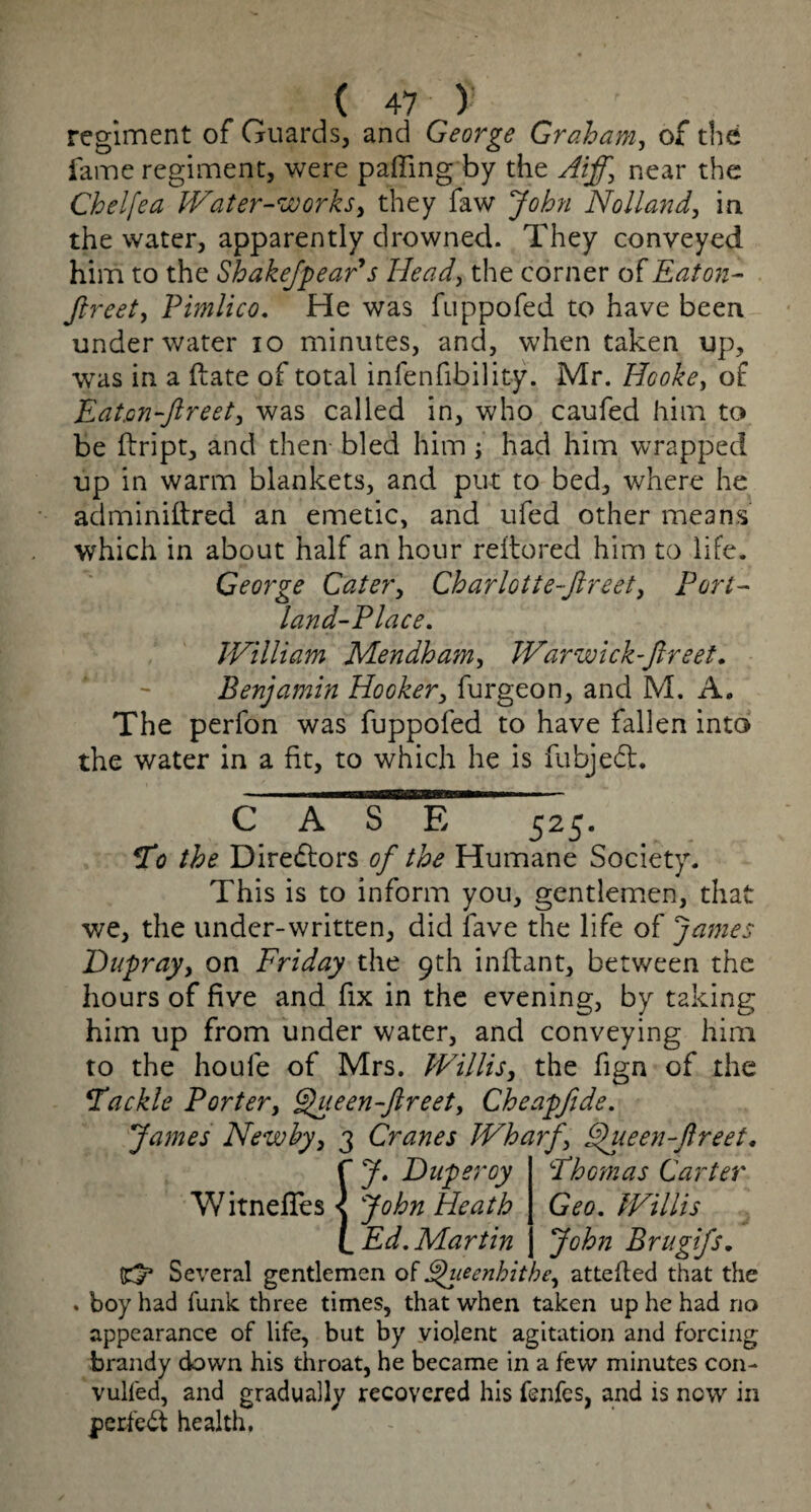 regiment of Guards, and George Graham, of the fame regiment, were palling by the Jiff, near the Chelfea Water-works, they faw John Nolland, in the water, apparently drowned. They conveyed him to the Shakefpear* s Head, the corner of Eaton- Jlreet, Pimlico. He was fuppofed to have been underwater 10 minutes, and, when taken up, was in a (late of total infenfibility. Mr. Hooke, of Eatan-Jlreet, was called in, who caufed him to be ftript, and then bled him ; had him wrapped up in warm blankets, and put to bed, where he adminiftred an emetic, and ufed other means which in about half an hour reftored him to life. George Cater, Charlotte-Jireet, Port- land-Place. William Mendham, War wick-Jlreet. Benjamin Hooker, furgeon, and M. A. The perfon was fuppofed to have fallen into the water in a fit, to which he is fubjeflt. CASE *Po the Directors of the Humane Society. This is to inform you, gentlemen, that we, the under-written, did fave the life of James Hupray, on Friday the 9th inflant, between the hours of five and fix in the evening, by taking him up from under water, and conveying him to the houle of Mrs. Willis, the fign of the tackle Porter, §ueen-ftreet, Cheapfide. James Newby, 3 Cranes Wharf, Queen-ftreet. 83* Several gentlemen of Fhieenhitbe, attefled that the . boy had funk three times, that when taken up he had no appearance of life, but by violent agitation and forcing brandy down his throat, he became in a few minutes con- vulled, and gradually recovered his fenfes, and is now in perfedt health,