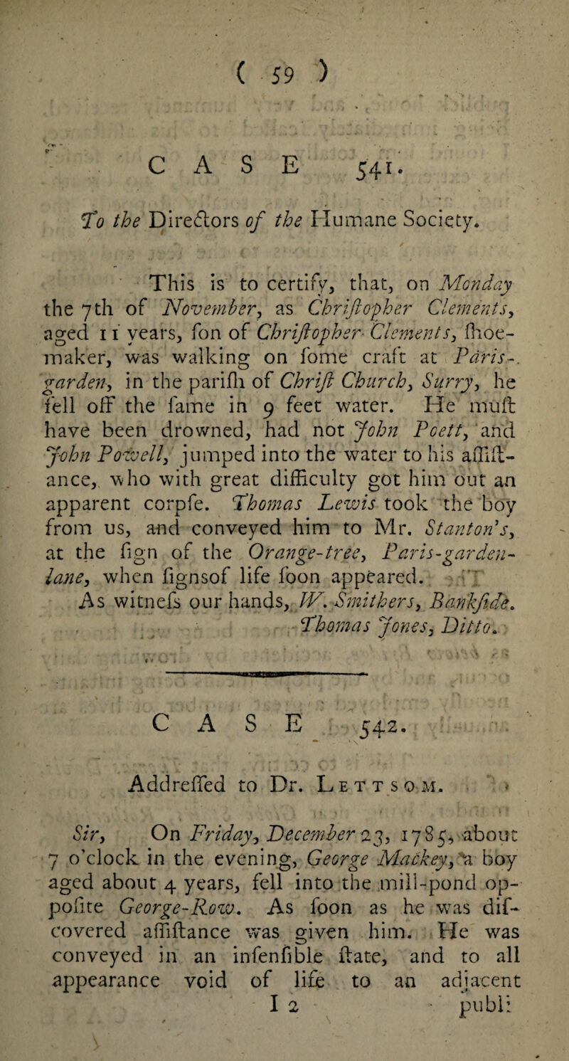 fr< “ CASE 541. To the Directors of the Flu mane Society. This is to certify, that, on Monday the 7 th of November, as Chriftopher Clements, aged 11 years, fon of Chriftopher■ Clements, fhoe- maker, was walking on fome craft at Paris-, garden, in the parifli of Chrift Church, Surry, he fell off the fame in 9 feet water. He mult have been drowned, had not John Pcett, and J-ohn Powell, jumped into the water to his affill- ance,, who with great difficulty got him out an apparent corpfe. 'Thomas Lewis took the boy from us, and conveyed him to Mr. Stanton s, at the fign of the Orange-tree, Paris-garden- lane, when fignsof life foon appeared. As witnefs our hands, IV, Smithers, Bankft.de. Thomas Jones, Ditto. C A S E 542. - * \ Addreffed to Dr. Lett so m. Sir, On Friday, December 23, 1785, about 7 o'clock in the evening, George Mackey, 'a boy aged about 4 years, fell into the mill-pond op- polite George-Row. As foon as he was dif- covered affiftance was given him. He was conveyed in an infenfible ftate, and to all appearance void of life to an adjacent I 2 ■ publ: