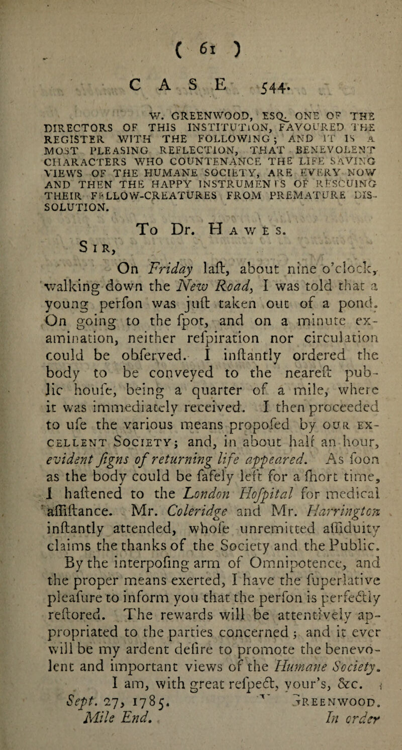 ( 6: ) CASE 544. W. GREENWOOD, ESQ^ ONE OF THE DIRECTORS OF THIS INSTITUTION, FAVOURED THE REGISTER V/ITH THE FOLLOWING; AND IT IS A MOST PLEASING REFLECTION, THAT BENEVOLENT CHARACTERS WHO COUNTENANCE THE LIFE SAVING VIEWS OF THE HUMANE SOCIETY, ARE EVERY NOW AND THEN THE HAPPY INSTRUMENTS OF RESCUING THEIR FALLOW-CREATURES FROM PREMATURE DIS¬ SOLUTION. To Dr. H AWES. Sir, On Friday laft, about nine o’clock, walking down the New Road, I was told that a young perfon was juft taken out of a pond. On going to the fpot, and on a minute ex¬ amination, neither refpiration nor circulation could be obferved. I inftantly ordered the body to be conveyed to the neareft pub¬ lic houfe, being a quarter of a mile, where it was immediately received. I then proceeded to ufe the various means propofed by our ex¬ cellent Society; and, in about hair an hour, evident figns of returning life appeared. As foon as the body could be fafely left for a fhort time, I haftened to the London Hofpital for medical afiiftance. Mr. Coleridge and Mr. Harrington inftantly attended, whole unremitted aftlduity claims the thanks of the Society and the Public. By the interpofing arm of Omnipotence, and the proper means exerted, I have the fuperlative pleafure to inform you that the perfon is perfectly reftored. The rewards will be attentively ap¬ propriated to the parties concerned ; and it ever will be my ardent defire to promote the benevo¬ lent and important views of the Himane Society. I am, with great refpeft, vour’s, &c. \ Sept. 27, 1785. Greenwood. Mile End. In order