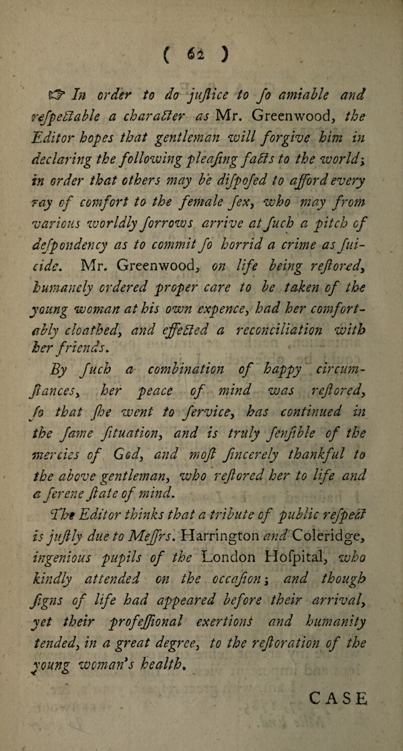 rf* In order to do jujlice to jo amiable and refpeff able a character as Mr. Greenwood, the Editor hopes that gentleman will forgive him in declaring the following fie afing faffs to the world; in order that others may be difpofed to afford every ray of comfort to the female fexy who may from various worldly forrows arrive atfuch a pitch of defpondency as to commit jo horrid a crime as fili¬ cide. Mr. Greenwood, on life being ref ore dy humanely ordered proper care to be taken of the young wcman at his own expence, had her comfort¬ ably cloathedy and effeffed a reconciliation with her friends. By fuch a combination of happy circum- fianceSy her peace of mind was reflored, Jo that foe went to fervicey has continued in the fame fituationy and is truly fenfible of the mercies of God, and mofl fincerely thankful to the above gentleman, who reflored her to life and a ferene fate of mind. jthe Editor thinks that a tribute of public refpeff is jufily due to Meffrs. Harrington <?///Coleridge, ingenious pupils of the London Hofpital, who kindly attended on the occafon -y and though figns of life had appeared before their arrivaly yet their profeffional exertions and humanity tendedy in a great degree, to the reftoration of the vQunz woman's health,