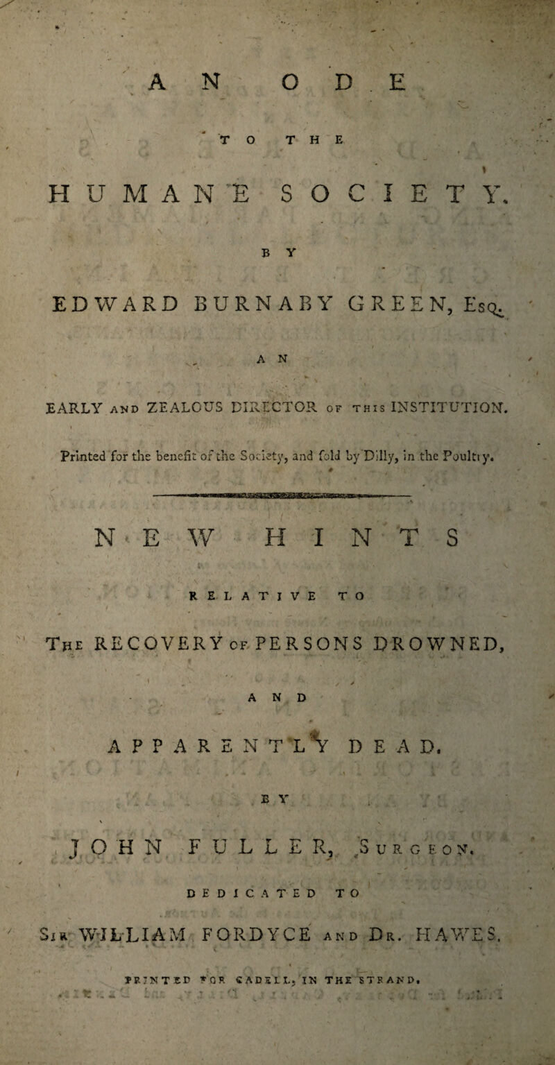 * . . » * * ■ AN ODE \L- TO THE - ‘ » HUMANE SOCIETY. • j 1  V ” * / * » ■ •* ^, H| « B V EDWARD BURNABY GREEN, Esq. f ' / ‘ A N X ' , •* , ’ ' EARLY and ZEALOUS DIRECTOR of this INSTITUTION. Printed for the benefit of the Society, and fold by Dilly, in the Poultiy. NEW HINTS RELATIVE TO The RECOVERY cf PERSONS DROWNED, • . * ’ •• '■ , ✓ AND 4 J • l* 1 ' k, \jjjm -A* APPARENTLY dead. JOHN FULLER, ,'S u a ct o v. t - DEDICATED TO Sir WILLIAM FORDYCE and Dr. HAWES. • v. . . . v • _ , ■■. PRINTED *0R CADE'LL,‘IN THE STRAND.