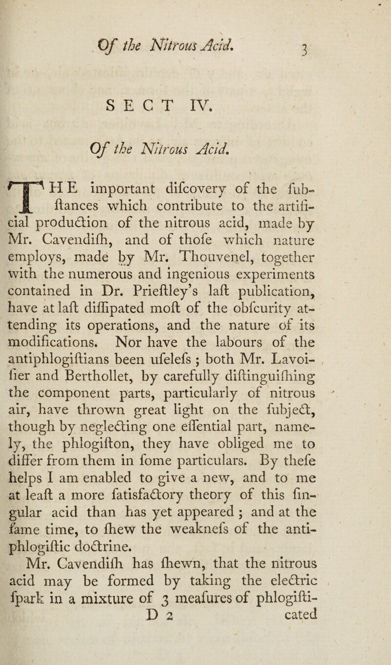 S E C T IV. Of the Nitrous Acid. \ * ip H E important difcovery of the fub- fiances which contribute to the artifi¬ cial production of the nitrous acid, made by Mr. Cavendifh, and of thofe which nature employs, made by Mr. Thouvenel, together with the numerous and ingenious experiments contained in Dr. Prieftley’s laft publication, have at laft diffipated moft of the obfcurity at¬ tending its operations, and the nature of its modifications. Nor have the labours of the antiphlogiftians been ufelefs ; both Mr. Lavoi- fier and Berthollet, by carefully diftinguifhing the component parts, particularly of nitrous air, have thrown great light on the fubjeCt, though by neglecting one effential part, name¬ ly, the phlogifton, they have obliged me to differ from them in fome particulars. By thefe helps I am enabled to give a new, and to me at leaft a more fatisfa&ory theory of this fin- gular acid than has yet appeared ; and at the fame time, to lhew the weaknefs of the anti- phlogiftic doCtrine. Mr. Cavendifh has fhewn, that the nitrous acid may be formed by taking the eleCtric fpark in a mixture of 3 meafures of phlogifti- D 2 cated