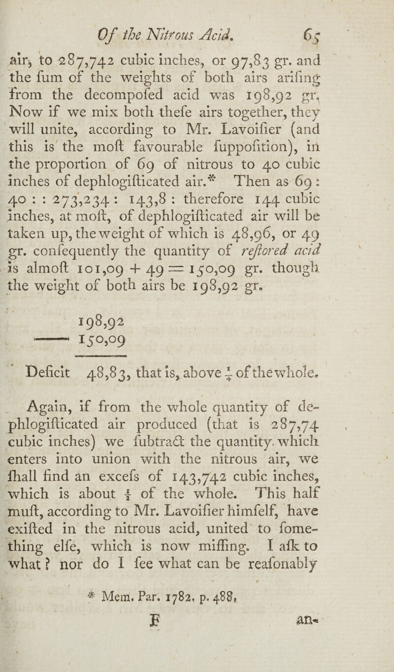 air* to 287,742 cubic inches, or 97,83 gr. and the fum of the weights of both airs arifmg from the decompofed acid was 198,92 gi% Now if we mix both thefe airs together, they will unite, according to Mr. Lavoifier (and this is the moll favourable fuppofition), in the proportion of 69 of nitrous to 40 cubic inches of dephlogifticated air/ Then as 69 : 40 : : 273,234 : 143,8 : therefore 144 cubic inches, at moll, of dephlogifticated air will be taken up, the weight of which is 48,96, or 49 gr. consequently the quantity of rejiored acid is almoft 101,09+49=150,09 gr. though the weight of both airs be 198,92 gr. 198,92 — i5°5°9 Deficit 48,83, that is, above d of the whole* Again, if from the whole quantity of de¬ phlogifticated air produced (that is 287,74 cubic inches) we fubtradt the quantity, which enters into union with the nitrous air, we fhall find an excefs of 143,742 cubic inches, which is about \ of the whole. This half muft, according to Mr. Lavoifier himfelf, have exifted in the nitrous acid, united to fome- thing elfe, which is now miffing. I afk to what ? nor do I fee what can be reafonabiy •* p / * Mem. Par. 1782. p. 488,. B an-