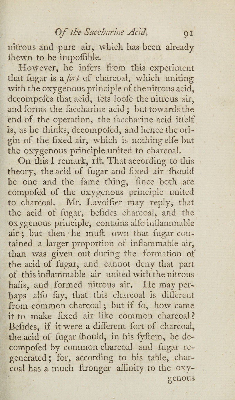 nitrous and pure air, which has been already fhewn to be impoffible. However, he infers from this experiment that fugar is a fort of charcoal, which uniting with the oxygenous principle of the nitrous acid, decompofes that acid, fets loofe the nitrous air, and forms the faccharine acid ; but towards the end of the operation, the faccharine acid itfelf is, as he thinks, decompofed, and hence the ori¬ gin of the fixed air, which is nothing elfe but the oxygenous principle united to charcoal. On this I remark, i ft. That according to this theory, the acid of fugar and fixed air fhould be one and the fame thing, fince both are compofed of the oxygenous principle united to charcoal. Mr. Lavoifier may reply, that the acid of fugar, befides charcoal, and the oxygenous principle, contains alfo inflammable air; but then;he muft own that fugar con¬ tained a larger proportion of inflammable air, than was given out during the formation of the acid of fugar, and cannot deny that part of this inflammable air united with the nitrous bafis, and formed nitrous air. He may per¬ haps alfo fay, that this charcoal is different from common charcoal; but if fo, how came it to make fixed air like common charcoal ? Befides, if it were a different fort of charcoal, the acid of fugar fhould, in his fyftem, be de¬ compofed by common charcoal and fugar re¬ generated; for, according to his table, .char¬ coal has a much ftronger affinity to the oxy¬ genous