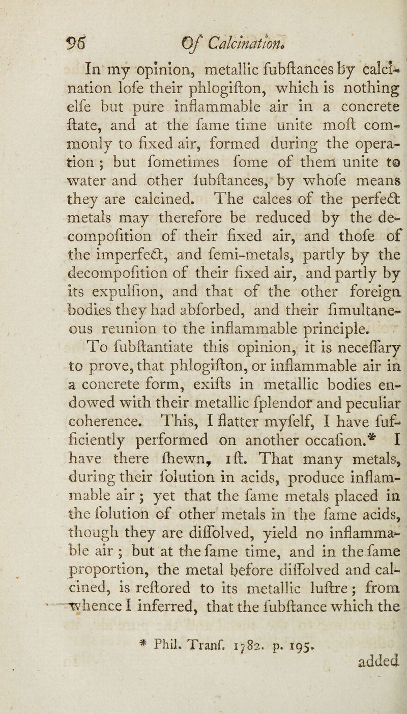 In my opinion, metallic fubftances by calcic nation lofe their phlogifton, which is nothing elfe but pure inflammable air in a concrete ftate, and at the fame time unite mod com¬ monly to fixed air, formed during the opera¬ tion ; but fometimes fome of them unite to water and other fubftances, by whofe means they are calcined. The calces of the perfect metals may therefore be reduced by the de~ compofition of their fixed air, and thofe of the imperfect, and femi-metals, partly by the decompofition of their fixed air, and partly by its expulfion, and that of the other foreign bodies they had abforbed, and their fimultane- ous reunion to the inflammable principle. To fubftantiate this opinion, it is neceflary to prove, that phlogifton, or inflammable air in a concrete form, exifts in metallic bodies en¬ dowed with their metallic fplendof and peculiar coherence. This, I flatter myfelf, I have fuf- ficiently performed on another occafion.* I have there fhewn, ift. That many metals, during their ielution in acids, produce inflam¬ mable air ; yet that the fame metals placed in the folution of other metals in the fame acids, though they are diflolved, yield no inflamma¬ ble air ; but at the fame time, and in the fame proportion, the metal before diflolved and cal¬ cined, is reftored to its metallic luftre; from whence I inferred, that the fubftance which the * Phil. Tranf. 1782. p. 195. added
