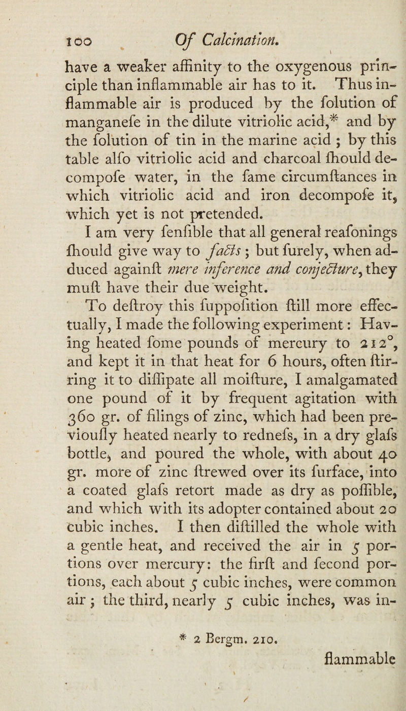 have a weaker affinity to the oxygenous prin¬ ciple than inflammable air has to it. Thus in¬ flammable air is produced by the folution of manganefe in the dilute vitriolic acid,* and by the folution of tin in the marine acid ; by this table alfo vitriolic acid and charcoal fhould de- compofe water, in the fame circumftances in which vitriolic acid and iron decompofe its which yet is not pretended. I am very fenfible that all general reafonings fhould give way to faffs ; but furely, when ad¬ duced againft mere inference and conjeffure, they mu ft have their due weight. To deftroy this fuppofition ftill more effec¬ tually, I made the following experiment: Hav¬ ing heated fome pounds of mercury to 212°, and kept it in that heat for 6 hours, often flir¬ ting it to diffipate all moifture, I amalgamated one pound of it by frequent agitation with 360 gr. of filings of zinc, which had been pre- vioufly heated nearly to rednefs, in a dry glafs bottle., and poured the whole, with about 40 gr. more of zinc ftrewed over its furface, into a coated glafs retort made as dry as poffible, and which with its adopter contained about 20 cubic inches. I then diftilled the whole with a gentle heat, and received the air in 5 por¬ tions over mercury: the firft and fecond por¬ tions, each about 5 cubic inches, were common air ; the third, nearly 5 cubic inches, was in- * 2 Bergm. 210. flammable