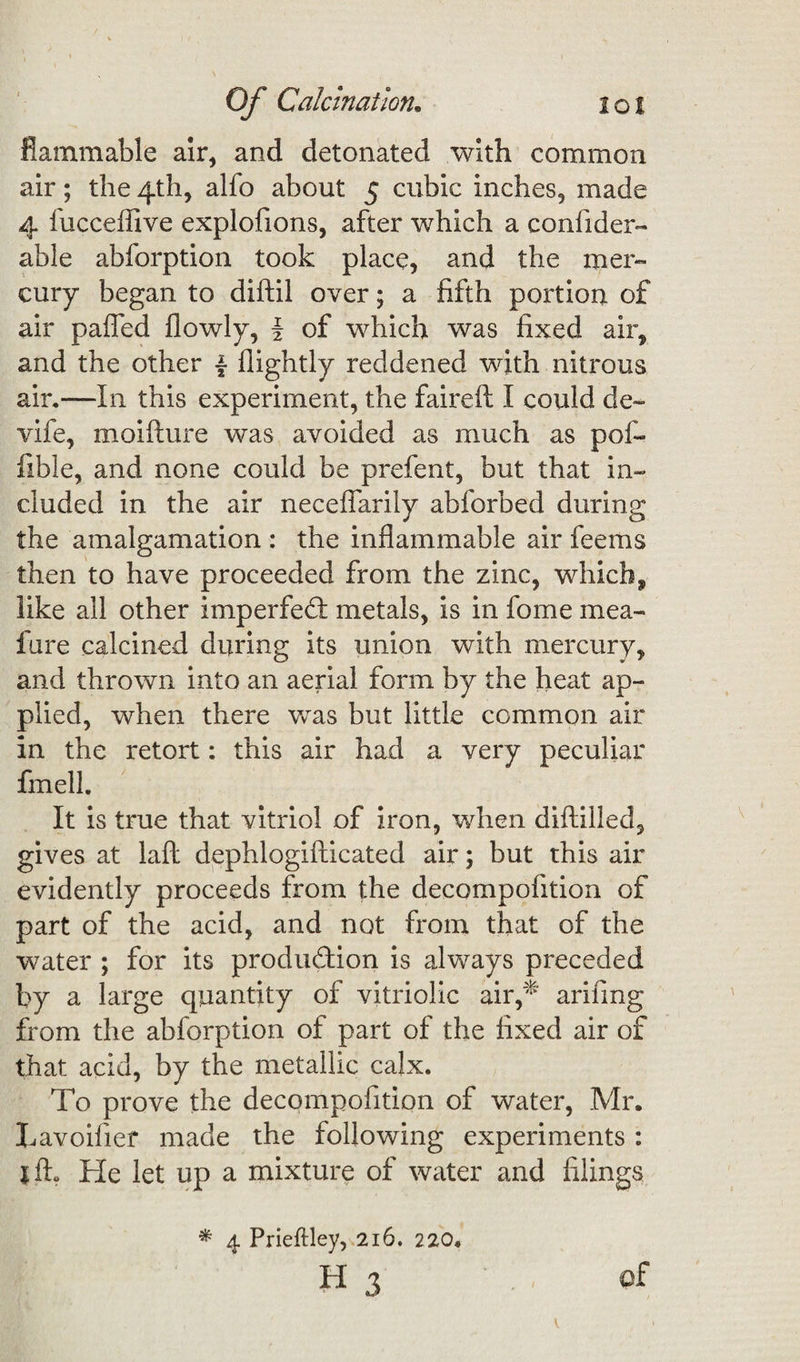 flammable air, and detonated with common air; the 4th, alfo about 5 cubic inches, made 4 fucceflive explofions, after which a confider- able abforption took place, and the mer¬ cury began to diftil over; a fifth portion of air pa(Ted flowly, § of which was fixed air, and the other \ flightly reddened with nitrous air.—In this experiment, the faireft I could de~ vife, moiflure was avoided as much as pofi- fible, and none could be prefent, but that in¬ cluded in the air necefiarily abforbed during the amalgamation : the inflammable air feems then to have proceeded from the zinc, which, like all other imperfeCf metals, is in fome mea- fure calcined during its union with mercury, and thrown into an aerial form by the heat ap¬ plied, when there was but little common air in the retort: this air had a very peculiar fmell. It is true that vitriol of iron, when diftiiled, gives at lafl dephlogifticated air; but this air evidently proceeds from the decompofition of part of the acid, and not from that of the water ; for its production is always preceded by a large quantity of vitriolic air,* arifing from the abforption of part of the fixed air of that acid, by the metallic calx. To prove the decompofition of water, Mr. Lavoifier made the following experiments : jfL He let up a mixture of water and filings * 4 Prieftley, 216. 220.