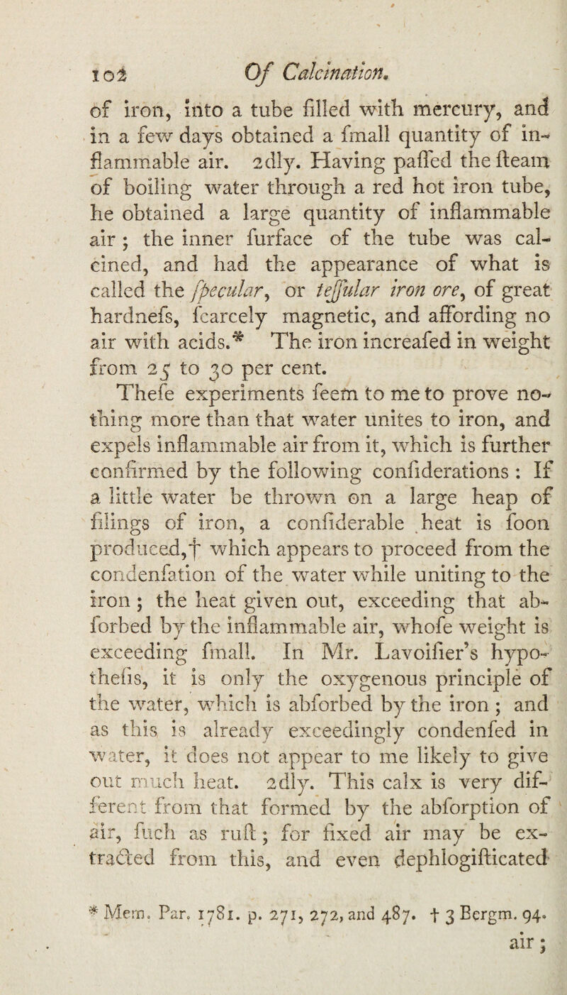 of iron, into a tube filled with mercury, and in a few days obtained a fin all quantity of in¬ flammable air. 2dly. Having paffed the fleam of boiling water through a red hot iron tube, he obtained a large quantity of inflammable air ; the inner furface of the tube was cal¬ cined, and had the appearance of what is called the fpecular, or tejfular iron ore, of great hardnefs, iearcely magnetic, and affording no air with acids.^ The iron increafed in weight from 25 to 30 per cent. Thefe experiments feem to me to prove no¬ thing more than that water unites to iron, and expels inflammable air from it, which is further confirmed by the following confiderations : If a little water be thrown on a large heap of filings of iron, a confiderable heat is foon produced,f which appears to proceed from the condenfation of the water while uniting to the iron ; the heat given out, exceeding that ab- iorbed by the inflammable air, whofe weight is exceeding final!. In Mr. Lavoifier’s hypo- thefis, it is only the oxygenous principle of the water, which is abforbed by the iron; and as this is already exceedingly condenfed in water, it does not appear to me likely to give out much heat. 2dly. This calx is very dif¬ ferent from that formed by the abforption of air, finch as ruft; for fixed air may be ex¬ tracted from this, and even dephlogifticated * Mem. Pan 1781. p. 271, 272, and 487. t 3 Bergm. 94. air;