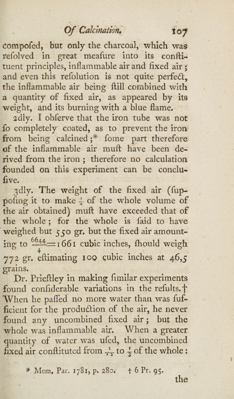 eompofed, but only the charcoal, which was refolved in great meafure into its confti- tuent principles, inflammable air and fixed air; and even this refolution is not quite perfect* the inflammable air being flill combined with a quantity of fixed air, as appeared by its weight, and its burning with a blue flame. adly. 1 obferve that the iron tube was not fo completely coated, as to prevent the iron from being calcined f fome part therefore of the inflammable air mu ft have been de¬ rived from the iron ; therefore no calculation founded on this experiment can be conclu- five. 3dly. The weight of the fixed air (fup- pofmg it to make ~ of the whole volume of the air obtained) muft have exceeded that of the whole; for the whole is faid to have weighed but 550 gr, but the fixed air amount¬ ing to “i 661 cubic inches, fhould weigh 772 gr. eftimating 100 cubic inches at 46,5 grains. Dr. Prieftley in making fimilar experiments found confiderable variations in the refults.f When he palled no more water than was fuf- ficient for the produdion of the air, he never found any uncombined fixed air; but the whole was inflammable air. When a greater quantity of water was ufed, the uncombined fixed air conliituted from Tk. to - of the whole; * Mem, Par. 1781, p. 280. f 6 Pr, 95. the