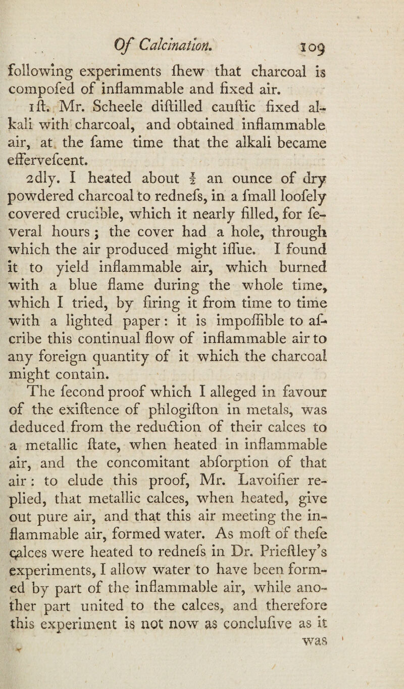 following experiments fhew that charcoal is compofed of inflammable and fixed air. i ft. Mr. Scheele diftilled cauftic fixed al- i ■ kali with charcoal, and obtained inflammable air, at the fame time that the alkali became effervefcent. sdly. I heated about I an ounce of dry powdered charcoal to rednefs, in a fmall loofely covered crucible, which it nearly filled, for fe« veral hours ; the cover had a hole, through which the air produced might iflue. I found it to yield inflammable air, which burned with a blue flame during the whole time, which I tried, by firing it from time to time with a lighted paper: it is impoffible to af- cribe this continual flow of inflammable air to any foreign quantity of it which the charcoal might contain. The fecond proof which I alleged in favour of the exiftence of phlogifton in metals, was deduced from the reduction of their calces to a metallic ftate, when heated in inflammable air, and the concomitant abforption of that air: to elude this proof, Mr. Lavoifier re¬ plied, that metallic calces, when heated, give out pure air, and that this air meeting the in¬ flammable air, formed water. As moft of thefe calces were heated to rednefs in Dr. Prieftley’s experiments, I allow water to have been form¬ ed by part of the inflammable air, while ano¬ ther part united to the calces, and therefore this experiment is not now as conclufive as it was 1 '*r