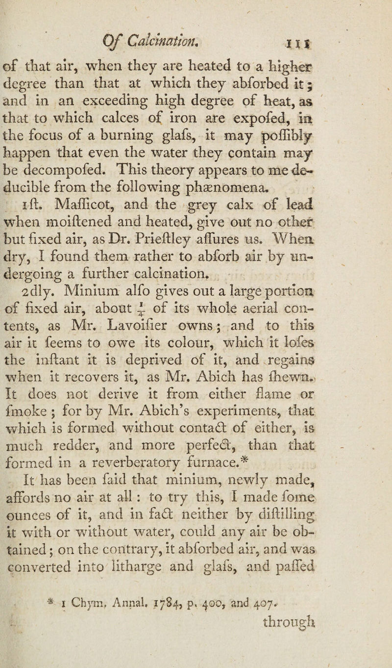 Of Calcination, j % % of that air, when they are heated to a higher degree than that at which they abforbed it; and in an exceeding high degree of heat, as that to which calces of iron are expofed, in the focus of a burning glafs, it may poffibly happen that even the water they contain may be decompofed. This theory appears to me de~ ducible from the following phenomena. i ft, Mafficot, and the grey calx of lead when moiftened and heated, give out no other but fixed air, as Dr. Prieftley allures us. When dry, I found them rather to abforb air by un¬ dergoing a further calcination. edly. Minium alfo gives out a large portion of fixed air, about 1 of its whole aerial con¬ tents, as Mr. Lavoifier owns; and to this air it feems to owe its colour, which it lofes the inftant it is deprived of it, and regains when it recovers it, as Mr. Abich has iliewn. It does not derive it from either flame or fmoke ; for by Mr. Abich’s experiments, that which is formed without contact of either, is much redder, and more perfed, than that formed in a reverberatory furnace.* It has been faid that minium, newly made, affords no air at all: to try this, I made feme ounces of it, and in fad neither by diftilling it with or without water, could any air be ob¬ tained ; on the contrary, it abforbed air, and was converted into litharge and glafs, and paffed * i Chym, Annal. 1784, p. and 407* through