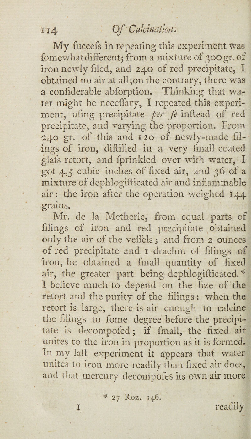 My fuccefs in repeating this experiment was feme what different; from a mixture of 300gr. of iron newly filed, and 240 of red precipitate, I obtained no air at all;on the contrary, there was a confiderable abforption. Thinking that wha¬ ler might be necefiary, I repeated this experi¬ ment, ufrng precipitate per fe inftead of red precipitate, and varying the proportion. From. 240 gr. of this and 120 of newly-made fil¬ ings of iron, diflilled in a very fmall coated glafs retort, and fprinkled over with water, I got 4,5 cubic inches of fixed air, and 36 of a mixture of dephlogifticated air and inflammable air: the iron after the operation weighed 144 grains. Mr. de la Metherie, from equal parts of filings of iron and red precipitate obtained only the air of the veffels ; and from 2 ounces of red precipitate and 1 drachm of filings of iron, he obtained a fmall quantity of fixed air, the greater part being dephlogifticated. * I believe much to depend on the fize of the retort and the purity of the filings : when the retort is large, there is air enough to calcine the filings to feme degree before the precipi¬ tate is decompofed; if fmall, the fixed air unites to the iron in proportion as it is formed. In my laft experiment it appears that water unites to iron more readily than fixed air does, and that mercury decompofes its own air more I * 27 Roz. 146. readily