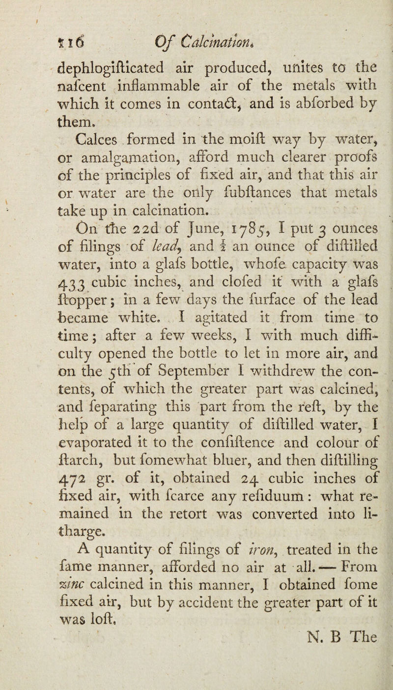 dephlogifticated air produced, unites to the nafcent inflammable air of the metals with which it comes in contaft, and is abforbed by them. Calces formed in the moift way by water, or amalgamation, afford much clearer proofs of the principles of fixed air, and that this air or water are the only fubftances that metals take up in calcination. On the 22d of June, 1785, I put 3 ounces of filings of lead) and { an ounce of diftilled water, into a glafs bottle, whofe capacity was 433 cubic inches, and clofed it with a glafs ftopper; in a few days the furface of the lead became white. I agitated it from time to time; after a few weeks, I with much diffi¬ culty opened the bottle to let in more air, and on the 5th of September I withdrew the con¬ tents, of wThich the greater part was calcined, and feparating this part from the reft, by the help of a large quantity of diftilled water, I evaporated it to the confiftence and colour of ftarch, but fomewhat bluer, and then diftilling 472 gr. of it, obtained 24 cubic inches of fixed air, with fcarce any refiduum : what re¬ mained in the retort was converted into li¬ tharge. A quantity of filings of iron, treated in the fame manner, afforded no air at all. — From %tnc calcined in this manner, I obtained fome fixed air, but by accident the greater part of it was loft, N. B The