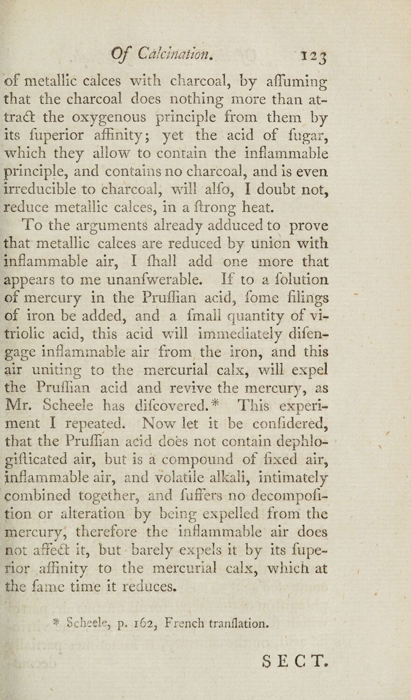 of metallic calces with charcoal, by a flaming that the charcoal does nothing more than at¬ tract the oxygenous principle from them by its fuperior affinity; yet the acid of fugar, which they allow to contain the inflammable principle, and contains no charcoal, and is even irreducible to charcoal, will alfo, I doubt not, reduce metallic calces, in a flrong heat. To the arguments already adduced to prove that metallic calces are reduced by union with inflammable air, I fhall add one more that appears to me unanfwerable. If to a folution of mercury in the Pruffian acid, fome filings of iron be added, and a fmall quantity of vi¬ triolic acid, this acid will immediately difen- gage inflammable air from the iron, and this air uniting to the mercurial calx, will expel the Pruffian acid and revive the mercury, as Mr. Scheele has difcovered.* This experi¬ ment I repeated. Now let it be confidered, that the Pruffian acid does not contain dephlo- gi flic ate d air, but is a compound of fixed air, inflammable air, and volatile alkali, intimately combined together, and buffers no decompofi- tion or alteration by being expelled from the mercury, therefore the inflammable air does not affeft it, but barely expels it by its fupe¬ rior affinity to the mercurial calx, which at the fame time it reduces. \ * Scheele, p. 162, French tranflation.