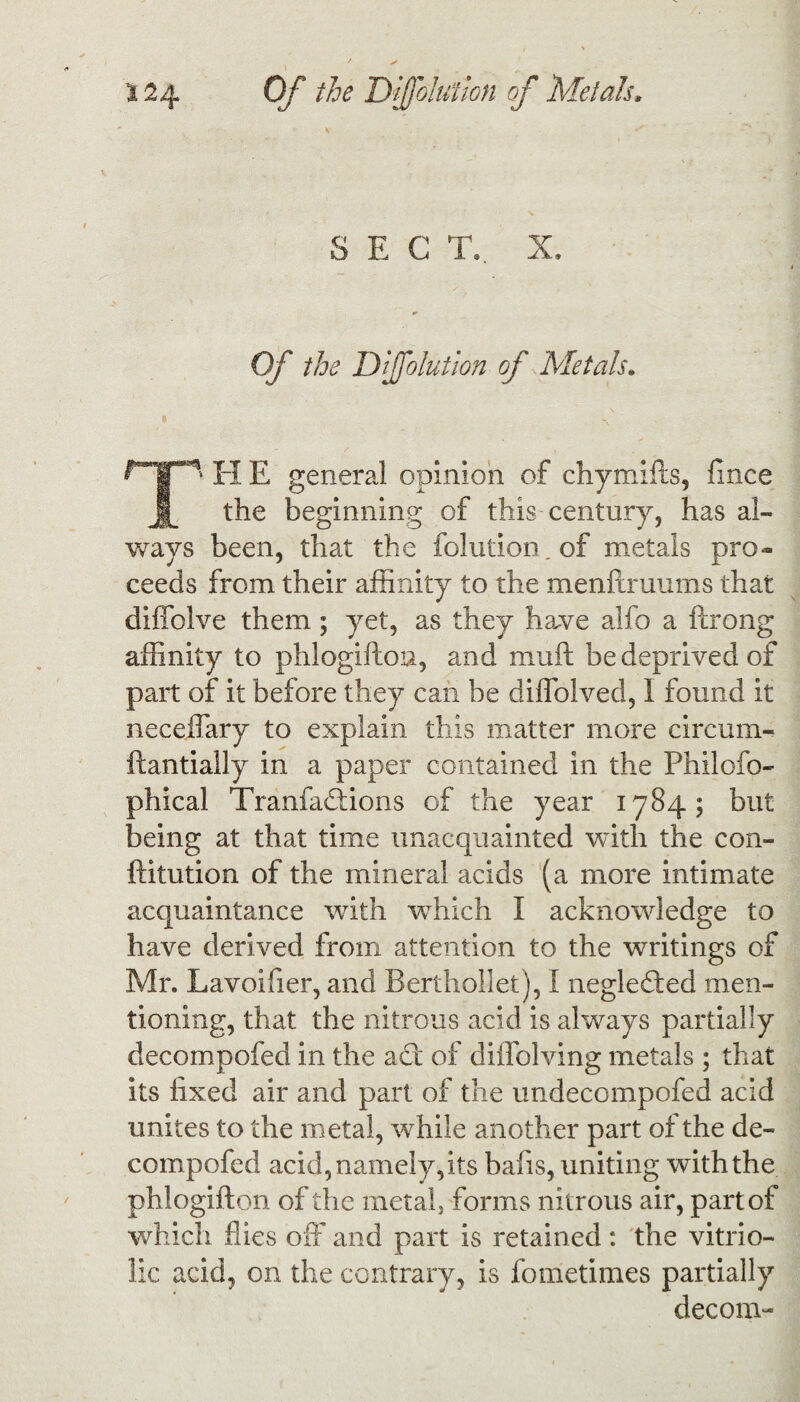 SEC TV X. •> Of the Diffolution of Metals. T' H E general opinion of chymifts, fince the beginning of this century, has al¬ ways been, that the folution.of metals pro¬ ceeds from their affinity to the menftruums that diffolve them; yet, as they have alfo a ftrong affinity to phlogifton, and mu ft be deprived of part of it before they can be diffblved, I found it neceffary to explain this matter more circum- ftantially in a paper contained in the Philofo- phical Tranfadtions of the year 1784; but being at that time unacquainted with the con- ftitution of the mineral acids (a more intimate acquaintance with which I acknowledge to have derived from attention to the writings of Mr. Lavoifier, and Berthollet), I negledied men¬ tioning, that the nitrous acid is always partially decompofed in the adt of diffolving metals ; that its fixed air and part of the undecompofed acid unites to the metal, while another part of the de¬ compofed acid, namely, its bafts, uniting with the phlogifton of the metal, forms nitrous air, part of which flies off and part is retained : the vitrio¬ lic acid, on the contrary, is fometimes partially decom-