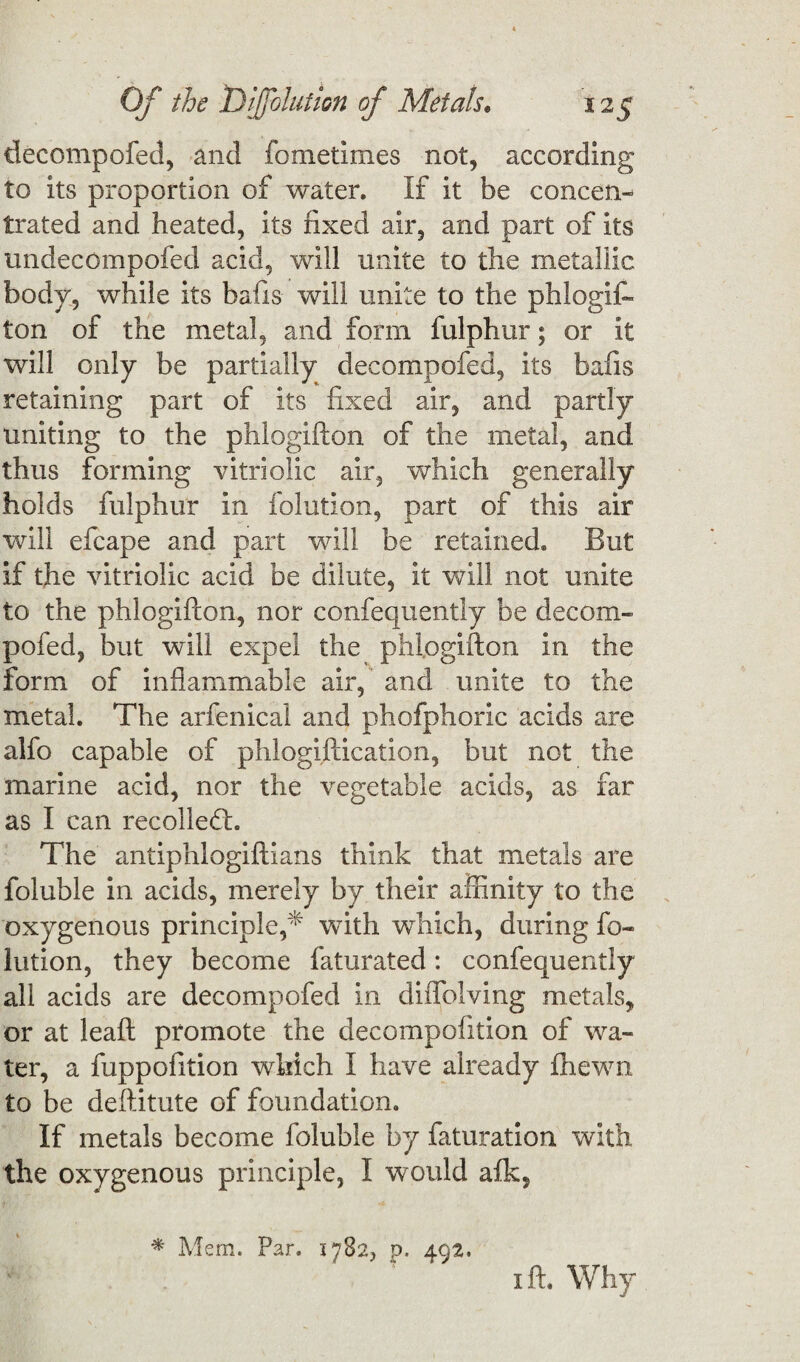 decompoSed, and Sometimes not, according to its proportion of water. If it be concen¬ trated and heated, its fixed air, and part of its imdecompofed acid, will unite to the metallic body, while its bafis will unite to the phlogis¬ ton of the metal, and form fulphur; or it will only be partially decompofed, its bafis retaining part of its fixed air, and partly uniting to the phlogiston of the metal, and thus forming vitriolic air, which generally holds fulphur in Solution, part of this air will efcape and part will be retained. But if the vitriolic acid be dilute, it will not unite to the phlogifton, nor confequently be decom¬ pofed, but will expel the phlogifton in the form of inflammable air, and unite to the metal. The arfenical and phofphoric acids are alfo capable of phlogiftication, but not the marine acid, nor the vegetable acids, as far as I can recoiled!. The antiphlogiftians think that metals are Soluble in acids, merely by their affinity to the oxygenous principle,* with which, during So¬ lution, they become Saturated: confequently all acids are decompofed in diffolving metals, or at leaft promote the decomposition of wa¬ ter, a fuppofition which I have already Shewn to be deftitute of foundation. If metals become Soluble by Saturation with the oxygenous principle, I would afk, * Mem. Par. 1782, p. 492, i ft. Why