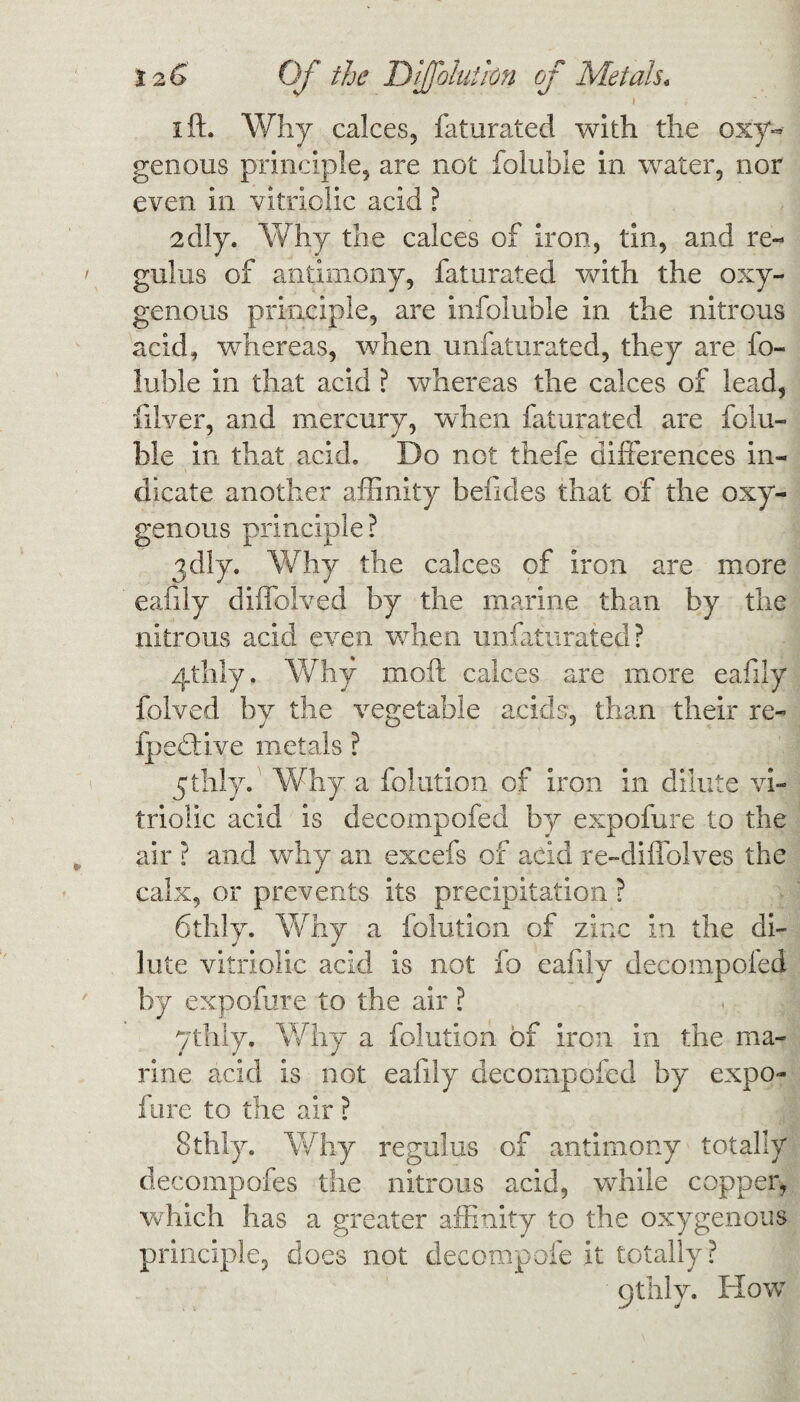 12 G Of the DJfoiutim of Metals, i ft. Why calces, faturated with the oxy¬ genous principle, are not folubie in water, nor even in vitriolic acid ? 2dly. Why the calces of iron, tin, and re¬ gains of antimony, faturated with the oxy¬ genous principle, are infoluble in the nitrous acid, w'hereas, when unfaturated, they are fo¬ lubie in that acid ? whereas the calces of lead, filver, and mercury, when faturated are folu¬ bie in that acid. Do not thefe differences in¬ dicate another affinity beficles that of the oxy¬ genous principle? 3dly. Why the calces of iron are more eafily diffolved by the marine than by the nitrous acid even when unfaturated? 4thly. Why moil calces are more eafily halved by the vegetable acids, than their re¬ aped: ive metals ? ythly. Why a folution of iron in dilute vi¬ triolic acid is decompofed by expofure to the air ? and why an excefs of add re-diffolves the calx, or prevents its precipitation ? 6th!y. Why a folution of zinc in the di¬ lute vitriolic acid is not fo eafily decompofed by expofure to the air ? ythly. Why a folution of iron in the ma¬ rine acid is not eafily decompofed by expo¬ fure to the air ? Stilly. Why regulus of antimony totally decompofes the nitrous acid, while copper, which has a greater affinity to the oxygenous principle, does not decompofe it totally? 9thly. How