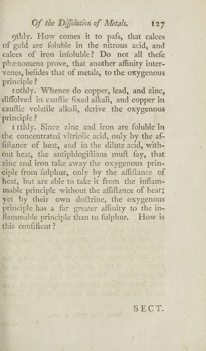gthly. How comes it to pafs, that calces of gold are fallible in the nitrous acid, and calces of iron infoluble ? Do not all thefe phenomena prove, that another affinity inter¬ venes, befides that of metals, to the oxygenous principle ? iothly. Whence do copper, lead, and zinc, diffolved in cauftic fixed alkali, and copper in cauftic volatile alkali, derive the oxygenous principle ? 11 thly. Since zinc and iron are foluble in the concentrated vitriolic acid, only by the af¬ fiftance of heat, and in the dilute acid, with¬ out heat, the antiphlogiftians muft fay, that zinc and iron take away the oxygenous prin¬ ciple from fulphur, only by the affiftance of heat, but are able to take it from the inflam¬ mable principle without the affiftance of heat; yet by their own doctrine, the oxygenous principle has a far greater affinity to the in¬ flammable principle than to fulphur. How is this confiftent ?