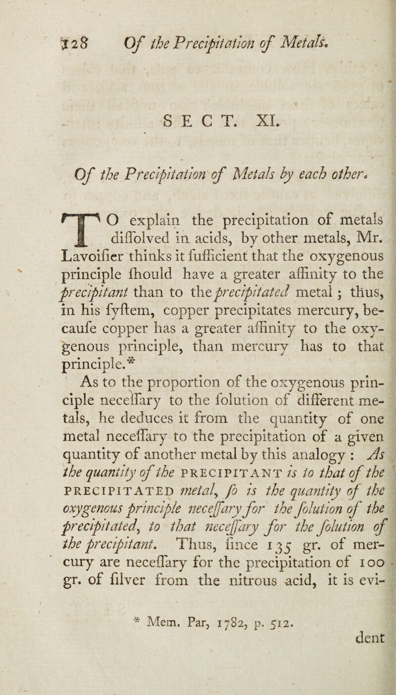 SECT. XL Of the Precipitation of Metals by each other* TO explain the precipitation of metals diffolved In acids, by other metals, Mr. Lavoifier thinks it fufficient that the oxygenous principle ffiould have a greater affinity to the precipitant than to the precipitated metal; thus, in his fyftem, copper precipitates mercury, be- caufe copper has a greater affinity to the oxy¬ genous principle, than mercury has to that principle.*^ As to the proportion of the oxygenous prin¬ ciple neceifary to the folution of different me¬ tals, he deduces it from the quantity of one metal neceffary to the precipitation of a given quantity of another metal by this analogy : As the quantity of the precipitant is to that of the precipitated metal, fo is the quantity of the oxygenous principle neceffary for the folution of the precipitated, to that neceffary for the folution of the precipitant. Thus, fince 135 gr. of mer¬ cury are neceffary for the precipitation of 100 gr. of filver from the nitrous acid, it is evi- * Mem. Par, 1782, p. 512. dent