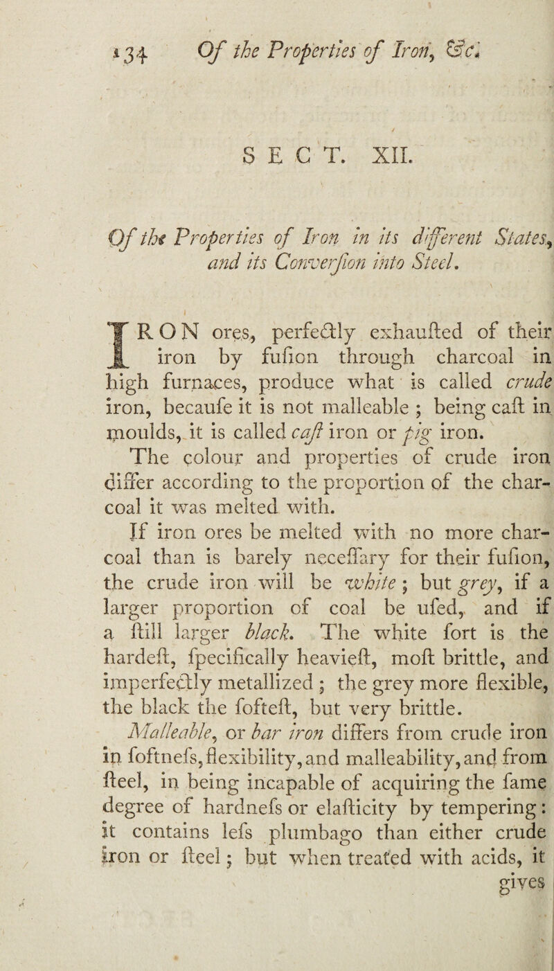 SEC T. XII. Of the Properties of Iron in its different States., and its Converfion into Steel i , f IRON ores, perfedUy exhaufted of their iron by fufion through charcoal in high furnaces, produce what is called crude iron, becaufe it is not malleable ; being call in moulds, it is called caf iron or pig iron. The colour and properties of crude iron differ according to the proportion of the char¬ coal it was melted with. If iron ores be melted with no more char¬ coal than is barely neceflfary for their fufion, the crude iron wall be white; but grey, if a larger proportion of coal be ufed, and if a Hill larger black. The white fort is the hardeft, fpecifically heavieft, moft brittle, and imperfectly metallized ; the grey more flexible, the black the fofteft, but very brittle. Malleable, or bar iron differs from crude iron in foftnefs, flexibility, and malleability, and from fteel, in being incapable of acquiring the fame degree of hardnefs or elafticity by tempering: it contains lefs plumbago than either crude iron or fteel; but when treated with acids, it gives |