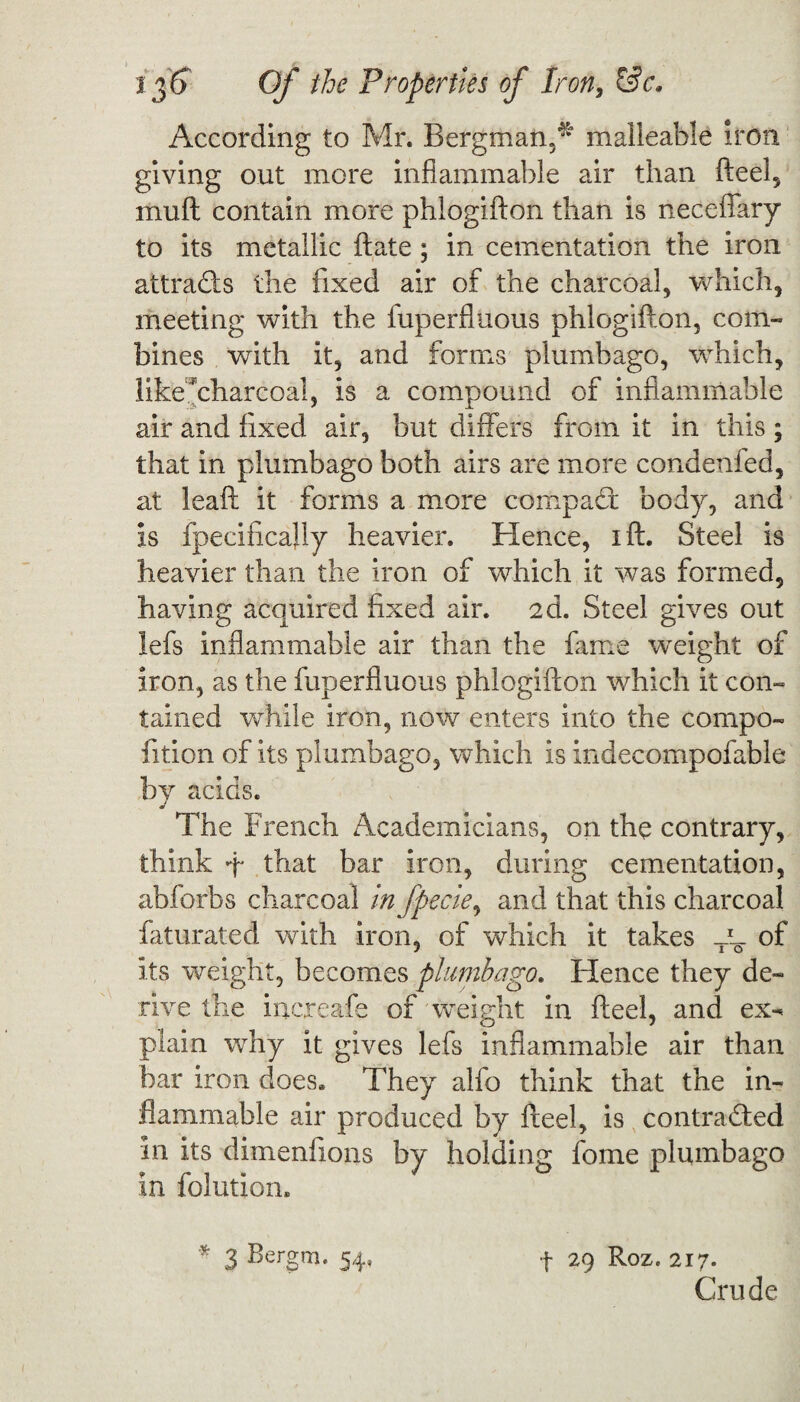 According to Mr. Bergman,^ malleable iron giving out more inflammable air than fteel, inuft contain more phlogifton than is neceflary to its metallic ftate ; in cementation the iron attracts the fixed air of the charcoal, which, meeting with the fuperfluous phlogifton, com¬ bines with it, and forms plumbago, which, likecharcoal, is a compound of inflammable air and fixed air, but differs from it in this ; that in plumbago both airs are more condenfed, at leaft it forms a more compact body, and is fpecifically heavier. Hence, ift. Steel is heavier than the iron of which it was formed, having acquired fixed air. 2d. Steel gives out lefs inflammable air than the fame weight of iron, as the fuperfluous phlogifton which it con¬ tained while iron, now enters into the compo- fition of its plumbago, which is indecompofable by acids. The French Academicians, on the contrary, think ft that bar iron, during cementation, abforbs charcoal infpecie, and that this charcoal faturated with iron, of which it takes -L. of its weight, becomes plumbago. Hence they de¬ rive the increafe of weight in fteel, and ex- plain why it gives lefs inflammable air than bar iron does. They alfo think that the in¬ flammable air produced by fteel, is contracted in its dimenfxons by holding fome plumbago in folutiom f 29 Roz. 217. Crude * 3 Bergm* 54’