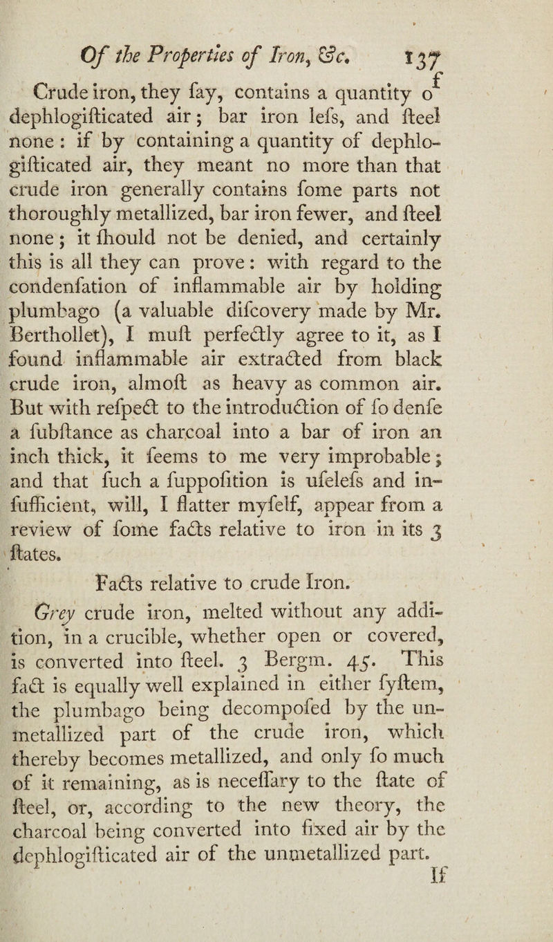 f Crude iron, they fay, contains a quantity o dephlogifticated air; bar iron lefs, and fteel none : if by containing a quantity of dephlo¬ gifticated air, they meant no more than that crude iron generally contains fome parts not thoroughly metallized, bar iron fewer, and fteel none; it fhould not be denied, and certainly this is all they can prove: with regard to the condenfation of inflammable air by holding plumbago (a valuable difcovery made by Mr* Berthollet), I muft perfectly agree to it, as I found inflammable air extraded from black crude iron, almoft as heavy as common air. But with refped to the introduction of fo denfe a fubftance as charcoal into a bar of iron an inch thick, it feems to me very improbable; and that fuch a fuppofition is ufelefs and in- fufficient, will, I flatter myfelf, appear from a review of fome fads relative to iron in its 3 ftates. Fads relative to crude Iron. Grey crude iron, melted without any addi¬ tion, in a crucible, whether open or covered, is converted into fteel. 3 Bergm. 45. This fad is equally well explained in either fyftem, the plumbago being decompofed by the un¬ metallized part of the crude iron, which thereby becomes metallized, and only fo much of it remaining, as is neceflary to the ftate of fteel, or, according to the new theory, the charcoal being converted into fixed air by the dephlogifticated air of the unmetallized part. If
