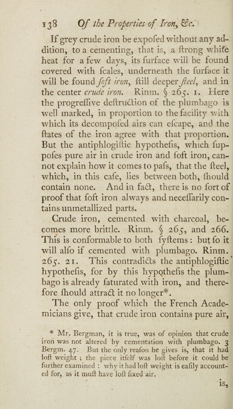 If grey crude iron be expofed without any ad¬ dition, to a cementing, that is, a ftrong white heat for a few days, its furface will be found covered with fcales, underneath the furface it will be found foft iron, ftill deeperfleef and in the center crude iron, Rinm. § 265. 1. Here the progreftive deftruCtion of the plumbago is well marked, in proportion to the facility with which its decompofed airs can efcape, and the ftates of the iron agree with that proportion. But the antiphlogiftic hypothefis, which fup- pofes pure air in crude iron and loft iron, can¬ not explain how it comes to pafs, that the heel, which, in this cafe, lies between both, Ihould contain none. And in fact, there is no fort of proof that foft iron always and necefiarily con¬ tains unmetallized parts. Crude iron, cemented with charcoal, be¬ comes more brittle. Rinm, § 265, and 266. This is conformable to both fyftems : but fo it will alfo if cemented with plumbago. Rinm. 265. 21. This contradicts the antiphlogiftic hypothefis, for by this hypothefis the plum¬ bago is already faturated with iron, and there¬ fore Ihould attraCt it no longer*. The only proof which the French Acade¬ micians give, that crude iron contains pure air, * Mr. Bergman, it is true, was of opinion that crude iron was not altered by cementation with plumbago. 3 Bergm. 47. But the only reafon he gives is, that it had loft weight ; the piece itfelf was loft before it could be further examined : why it had loft weight is eaftly account¬ ed for, as it mufl have loft fixed air, 'is,