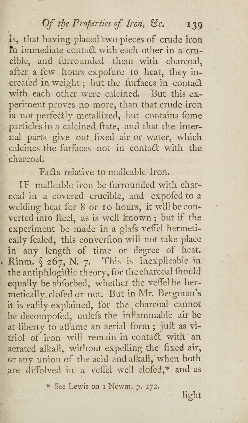 1 » * is, that having placed two pieces of crude iron ?n immediate contad with each other in a cru¬ cible, and furrounded them with charcoal, after a few hours expofure to heat, they in- creafed in weight; but the furfaces in contad with each other were calcined. But this ex¬ periment proves no more, than that crude iron is not perfectly metallized, but contains fome particles in a calcined ft ate, and that the inter¬ nal parts give out fixed air or water, which calcines the furfaces not in contad with the / charcoal. Fads relative to malleable Iron. IF malleable iron be furrounded with char¬ coal in a covered crucible, and expofed to a welding heat for 8 or 1 o hours, it will be con¬ verted into fleel, as is well known; but if the experiment be made in a glafs veffel hermeti¬ cally fealed, this converfion will not take place in any length of time or degree of heat. Rinm. § 267, N. 7. This is inexplicable in the antiphlogiftic theory, for the charcoal fhould equally be abforbed, whether the veffel be her¬ metically, clofed or not. But in Mr. Bergman’s it is eafily explained, for the charcoal cannot be decompofed, unlefs the inflammable air be at liberty to aflame an aerial form ; juft as vi¬ triol of iron will remain in contad with an aerated alkali, without expelling the fixed air, or any union of the acid and alkali, when both are diffolved in a veffel well clofed,* and as * See Lewis on 1 Newm. p. 272. light
