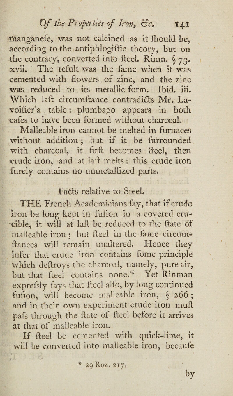 I Of the Properties of lron9 &c* 141 iftanganefe, was not calcined as it fhould be, according to the antiphlogiftic theory, but on the contrary, converted into fteel. Rinm. § 73, xvii. The refult was the fame when it was cemented with flowers of zinc, and the zinc was reduced to its metallic form* Ibid, iih Which laft circumftance contradicts Mr. La» voider’s table: plumbago appears in both cafes to have been formed without charcoal. Malleable iron cannot be melted in furnaces without addition ; but if it be furrounded with charcoal, it firft becomes fteel, then crude iron, and at laft melts: this crude iron finely contains no unmetallized parts. FaCts relative to Steel. THE French Academicians fay, that if crude iron be long kept in fufion in a covered cru¬ cible, it will at laft be reduced to the ftate of malleable iron; but fteel in the fame circum- ftances will remain unaltered. Hence they infer that crude iron contains fome principle which deftroys the charcoal, namely, pure air, but that fteel contains noneA Yet Rinman exprefsly fays that fteel alfo, by long continued fufion, will become malleable iron, § 266; and in their own experiment crude iron mu ft pafs through the ftate of fteel before it arrives at that of malleable iron. If fteel be cemented with quick-lime, it will be converted into malleable iron, becaufe * 29 Roz, 217, by